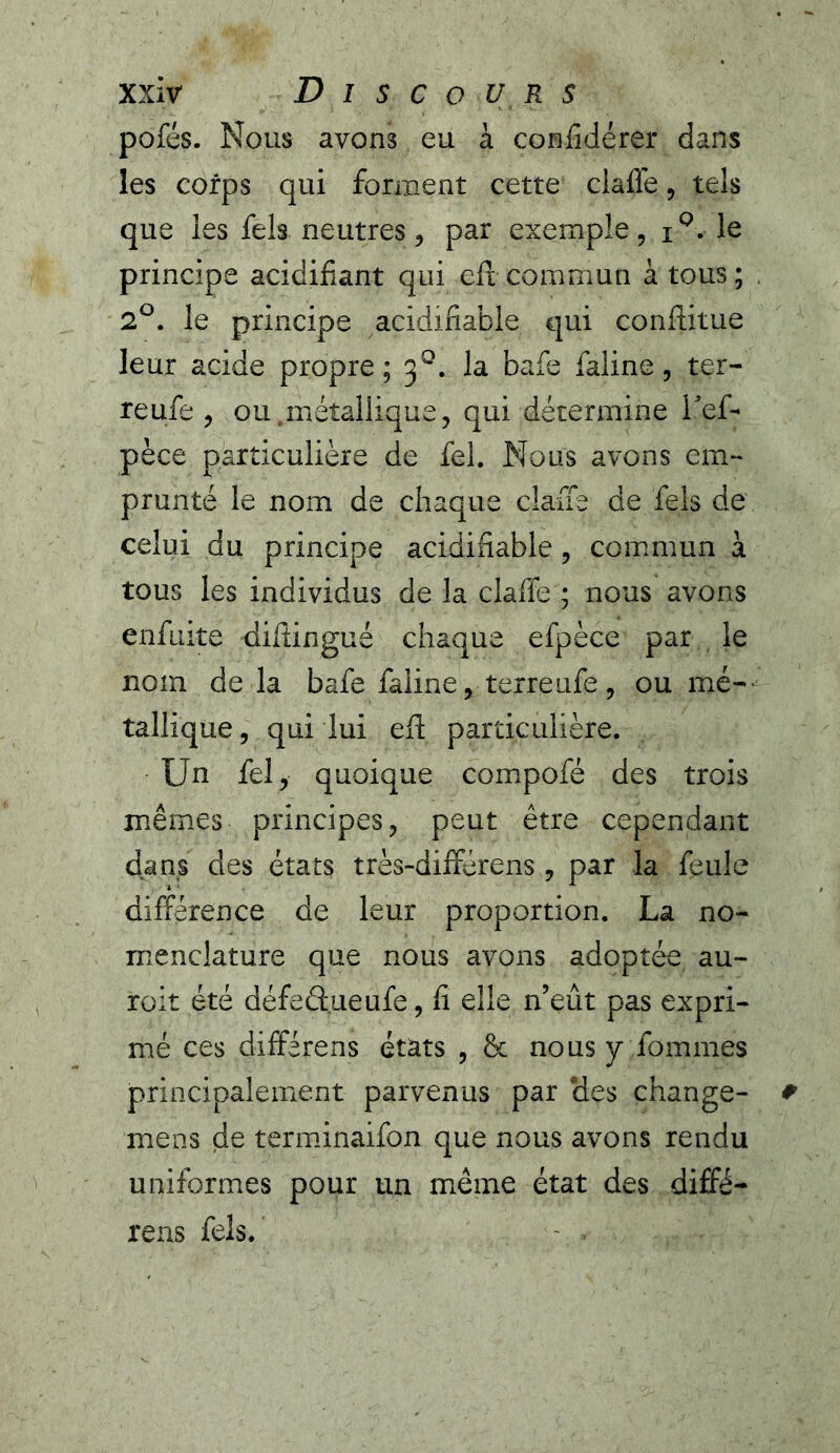 pofés. Nous avons eu à confidérer dans les corps qui forment cette claffe, tels que les fels neutres, par exemple, le principe acidifiant qui eft commun à tous; 2^. le principe acidifiable qui conflitue leur acide propre; 3^. la bafe faline, ter- re ufe , ou métallique, qui détermine ief- pèce particulière de fel. Nous avons em- prunté le nom de chaque claffe de fels de celui du principe acidifiable, commun à tous les individus de la claffe ; nous avons enfiiite difiingué chaque efpèce par le nom delà bafe faiine, terre ufe, ou mé- tallique 5 qui lui efl particulière. Un fel, quoique compofé des trois mêmes principes, peut être cependant dans des états très-différens, par la feule différence de leur proportion. La no- menclature que nous avons adoptée au- roit été défeâueufe, fi elle n’eût pas expri- mé ces différons états , & nous y fommes principalement parvenus par des change- mens de terminaifon que nous avons rendu uniformes pour un même état des diffé- rens fels.