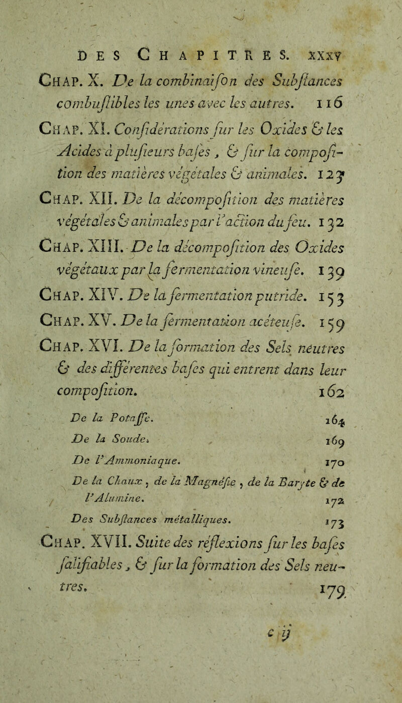 Ch AP. X. De la combïncâfon des Subftances combujlibles les unes avec les autres. il 6 Ch AP. XI. Confidèrations fur les Oxides Oies Acides à plufieurs bajes , 0 fur la compof- tion des matières végétales & animales, i l J Ch AP. XIÎ. De la décompofrtion des matières végétales & animales par V action du jeu. 132 Chap* XIII. la décompofiîion des Oxides végétaux par Jxi fermentation vineufe. 15^ Chap. XiV. De là fermentation putride. 153 Ch AP. XV. De la fermentation acéteufe. 15^ Chap. XVI. De lafornmtion des Sels neutres 0 des différentes bcfes qui entrent dans leur compoffion. ' 162 De la PotajJ'e. De la Soicdci De rAmmoniaque. De la Chaux j de la Magnéfie , de ta V Alumine. 164 169 170 Baryte & de 17a Des Subflances métalliques. ^73 Chap. XVII. Suite des réflexions furies bafes Jo/éifiables J & fur la formation des Sels neu^ très.