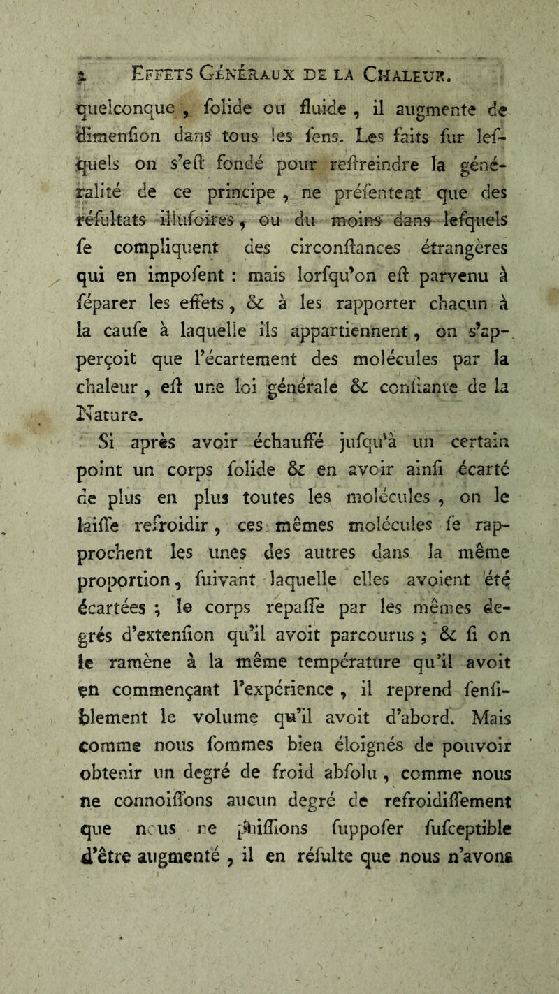 1 Effets Généraux D£ la Chaleur. quelconque , folide ou fluide , il augmente de ffimenfion dans tous les Icns. Les faits fur lef- quels on s’efl: fondé pour reflreindre la géné- ralité de ce principe , ne préfenteat que des résultats iilufoires, ou du moins dans lefquels fe compliquent des circonflances étrangères qui en impofent : mais lorfqu’on efl: parvenu à féparer les effets, & à les rapporter chacun à la caufe à laquelle ils appartiennent, on s’ap-, perçoit que l’écartement des molécules par la chaleur , efl une loi générale & confiante de la Nature. Si après avoir échauffé jufqiÉà un certain point un corps folide & en avoir ainfi écarté de plus en plus toutes les molécules , on le kiffe refroidir, ces mêmes molécules fe rap- prochent les unes des autres dans la même proportion, fuivant laquelle elles avoient 'été écartées ; 1© corps repafle par les mêmes de- grés d’exîenfion qu’il a voit parcourus ; & fi on le ramène à la même température qu’il a voit en commençant l’expérience , il reprend fenfi- blement le volume qu’il avoit d’abord. Mais comme nous fommes bien éloignés de pouvoir obtenir un degré de froid abfolu , comme nous ne connoiflbns aucun degré de refroidi fl ement que nciis re pliiflions fuppofer fufceptible d’être augmenté , il en réfulte que nous n’avons