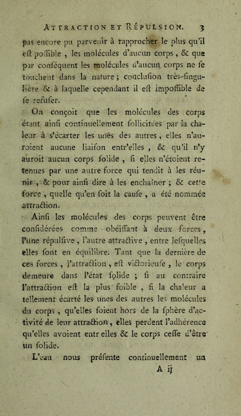 Attraction et Répulsion. 5 pas encore pu parvenir à l'approcher le plus qu’il efl poflible , les molécules d’aucun corps, & que par conféquent les molécules d’aucun corps ne fe touchent dans la nature ; conclufion très-fingu- lière & à laquelle cependant il eiî înipoffible de fe refiifer. On conçoit que les molécules des corps étant ainfi continuellement folîicitées par la cha- leur à s’écarter les unes des autres, elles n’aii- roicnt aucune liaifon entr’elles , & qu’il n’y auroit aucun corps folide , fi elles n’étoient re- tenues par une autre force qui tendit à les réu- nir , & pour ainli dire à les enchamer ; &c ceUe force , quelle qu’en foit la caufe , a été nommée attradion, Ainfi les molécules des corps peuvent être confidérées comme obéiiTant à deux forces, l’une répiilfive , l’autre attradive , entre |efqiielles elles font en équilibre. Tant que la dernière de ces forces , i’attradion , eil vldorieufe , le corps demeure dans l’état fplide ; fi au contraire l’attradion eR la plus'foible , fi la chaleur a tellement écarté les unes des autres les molécules du corps , qu’elles foient hors de la fphère d’ac- tivité de leur attradion, elles perdent l’adhérence qu’elles avoient entr elles le corps cefTe d’être* un folide. L’eau nous préfente continuellement un A ij