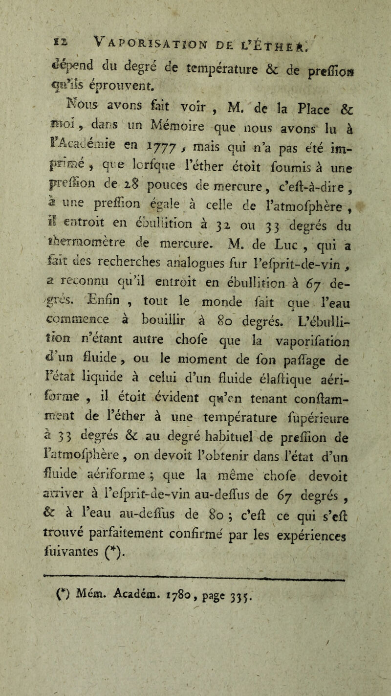 «lépend du degré de température & de preffioH qu’ils éprouyent. Nous avons fait voir , M. de la Place & moi, dans un Mémoire que nous avons lu à SAcanemie en 1777 , mais qui n’a pas été im- prime , que lorfque Téther étoit fournis à une preffion de 28 pouces de mercure, c’eft-à~dire , à une prefîlon égaie à celle de ratmofphère , il entroit en eDuiiition à 32. ou 33 degrés du îbermomètre de mercure. M. de Luc , qui a fait des recherches analogues fur l’efprit-de-vin , a reconnu qu’il entroit en ébullition à 67 de- grés. Enfin , tout le monde fait que l’eau commence à boiuilir à 80 degrés. L’ébulli- îîon n étant autre chofe que la vaporifation d un fluide, ou le moment de fon paffage de Fetat liquide à celui d’un fluide élaftique aéri- fbrme , il étoit évident qu’en tenant conflam- rfient de l’éther à une température fupérieiire a 33 degrés & au degré habituel de preflion de Fatmofphère , on devoit l’obtenir dans l’état d’un fluide aériforme ; que la même chofe devoit arriver à Fefprit~de-vin au-deflus de 67 degrés , & à l’eau au-deffus de 80 ; c’efl ce qui s’cfl trouve parfaitement confirmé par les expériences fuivantes (’*’). (*) Mém. Académ. 1780, page 335.