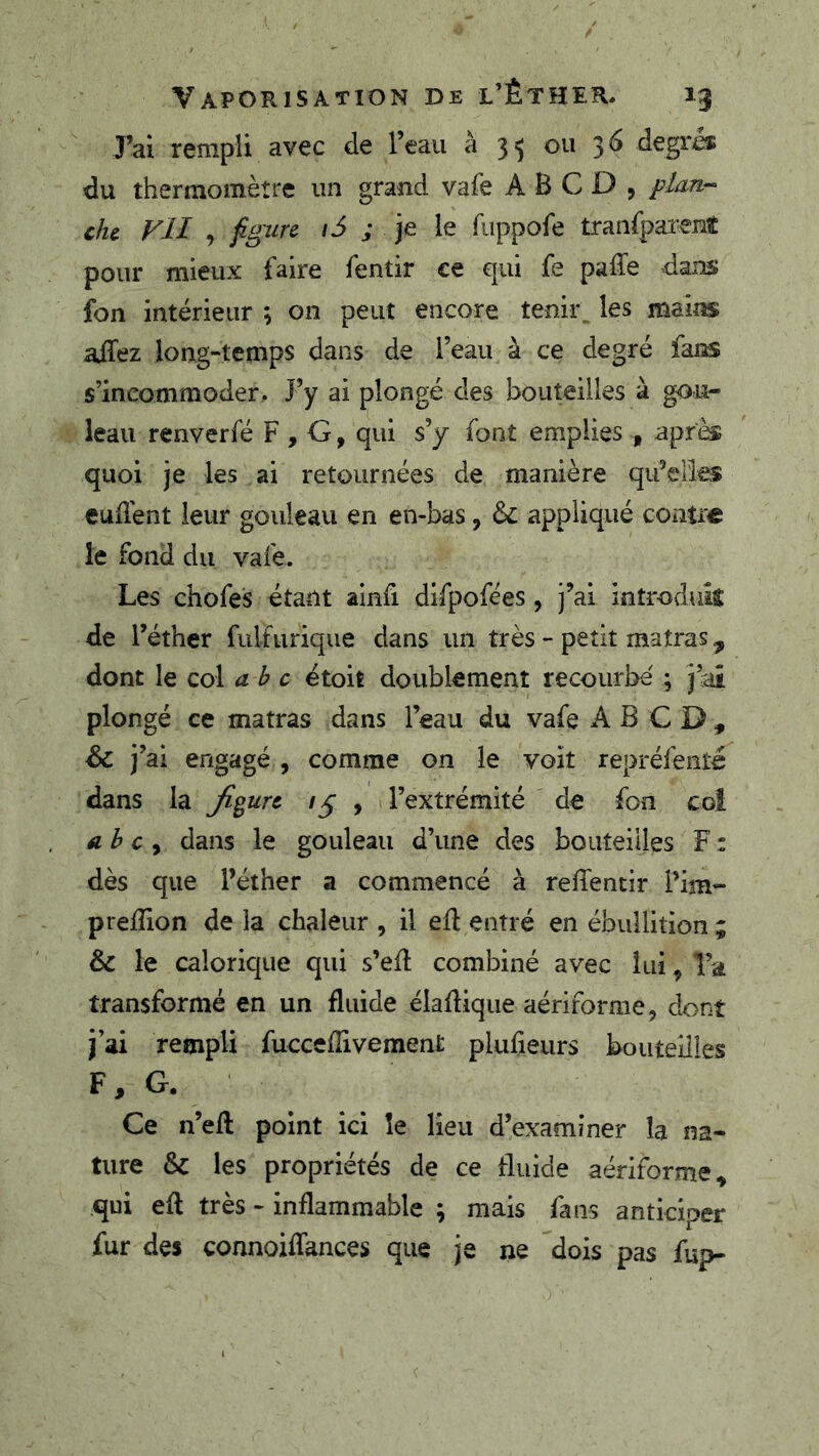 J’ai rempli avec de l’eau à 35 ou 36 degrà: du thermomètre un grand vafe A B C D , plan- che. Vil , figure 16 ; je le fuppofe tranfpai’enî pour mieux faire fentir ce qui fe paffe dans fon intérieur ; on peut encore temi\ les mains affez long-temps dans de l’eau à ce degré fans s’incommoder. J’y ai plongé des bouteilles à gou- leau renverfé F , G, qui s’y font emplies , après quoi je les ai retournées de manière qu’elles cudént leur gouleau en en-bas, 6c appliqué coiiti^ le fond du vafe. Les chofes étant ainfi difpofées, j’ai introduic de l’éther fulfiirique dans un très - petit maîras ^ dont le col abc ëtoit doublement recourbe ; j’ai plongé ce matras dans l’eau du vafe B C D , 6c j’ai engagé , comme on le voit repréfenté dans la figure , l’extrémité de fon coî ah c ^ dans le gouleau d’une des bouteilles F : dès que l’éther a commencé à reffentir l’im- prelîion de la chaleur , il ed entré en ébullition ; 6c le calorique qui s’efl combiné avec lui, Ta transformé en un fluide élafîique aériforme, dont j’ai rempli fuccefîivement plufieurs bouteilles F, G. Ce n’eft point ici îe lieu d’examiner la na- ture 6c les propriétés de ce fluide aériforme, qui efl très - inflammable ; mais fans anticiper fur des connoiflances que je ne dois pas fiîp-