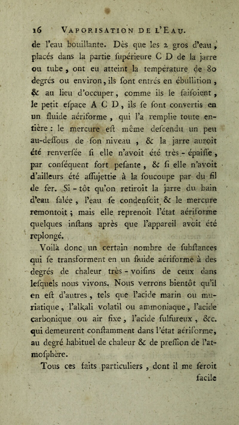 de l’eau bouillante. Dès que les 2 gros d’eau placés dans la partie fupérieure C D de la jarre ou tube , ont eu atteint la température de 80 degrés ou environ, ils font entrés en ébullition , ^ au lieu d’occuper, comme iis le faifoient , le petit efpace A C D , ils fe font convertis en un fluide aériforme , qui l’a remplie toute en- tière : le mercure efl même defcendu un peu au-defTous de -fon niveau , & la jarre auroit été renverfée fi elle n’avoit été très - épaiffe , par conféquent fort pefante , & fi elle n’avoit d’ailleurs été afîlijettie à la foucoupe par du fil de fer. Si - tôt qu’on retiroit la jarre du bain d’eau falée , Peau fe condenfcit & le mercure remontoit ; mais elle reprenoît l’état aériforme quelques inflans après que l’appareil avcit été ‘ replongé. Voilà donc un certain nombre de fubflances qui fe transforment en un fmide aériforme à des ^degrés de chaleur très - voifms de ceux dans lefquels nous vivons. Nous verrons bientôt qu’il en efl d’autres , tels que Pacide marin ou mu- riatique , l’alk,ali volatil ou ammoniaque, l’acide carbonique ou air fixe, l’acide fulfureux , &c. qui demeurent conflamment dans l’état aériforme, au degré habituel de chaleur & de prefîion de Pat- mofphère. Tous ces faits particuliers , dont il me fer oit • facile