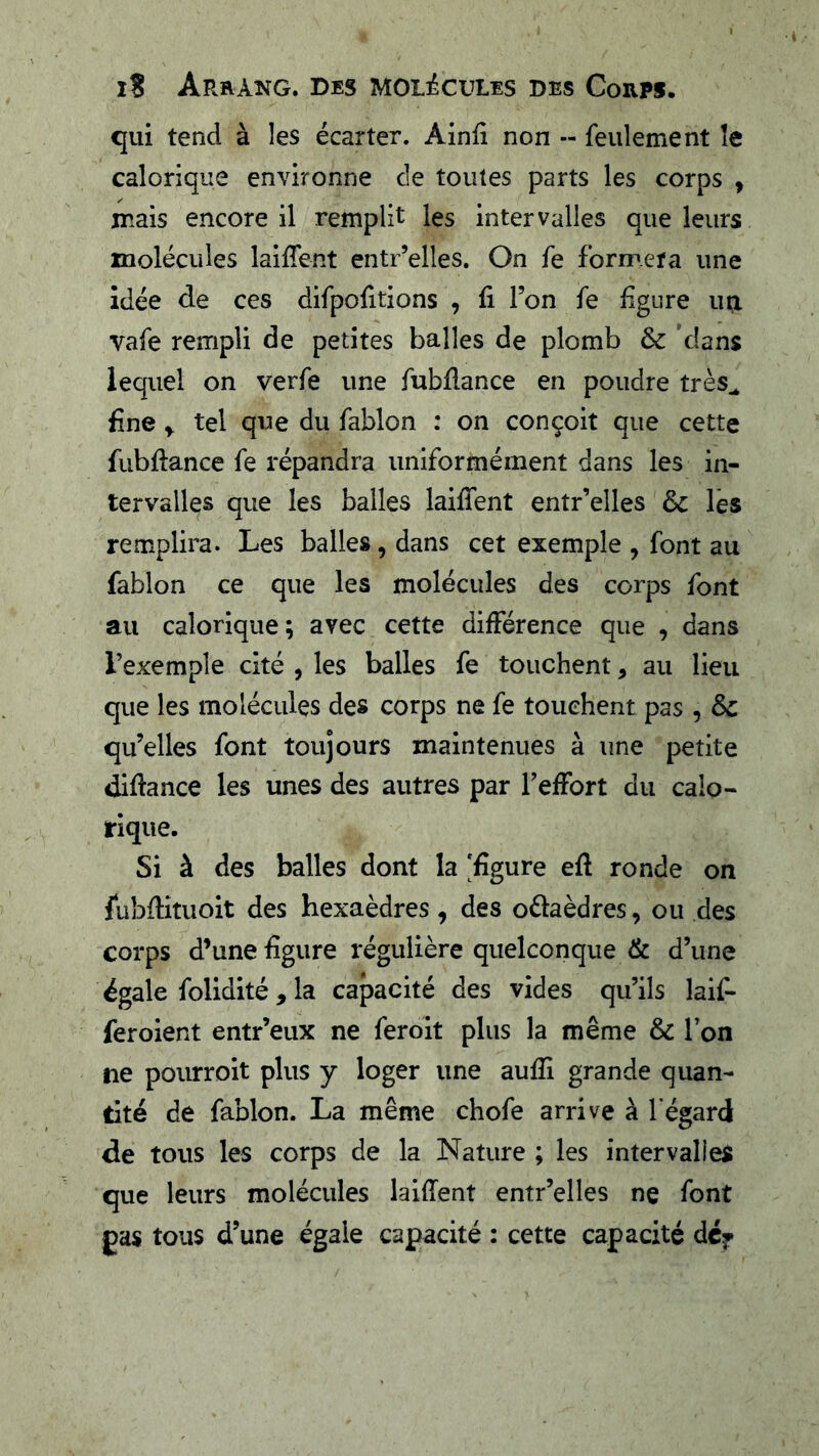 I? Arrang. Des molécules des Corps. qui tend à les écarter. Ainfi non -- feulement îe calorique environne cie toutes parts les corps , mais encore il remplit les intervalles que leurs molécules lailTent entr’elles. On fe formera une idée de ces difpofitions , fi Ton fe figure uq. vafe rempli de petites balles de plomb & dans lequel on verfe une fubflance en poudre très^ fine y. tel que du fablon : on conçoit que cette fubflance fe répandra uniformément dans les in- tervalles que les balles laiffent entr’elles ôc lés remplira. Les balles, dans cet exemple , font au fablon ce que les molécules des corps font au calorique; avec cette différence que , dans l’exemple cité , les balles fe touchent, au lieu que les molécules des corps ne fe touchent pas , qu’elles font toujours maintenues à une petite diflance les unes des autres par l’effort du calo- rique. Si à des balles dont la 'figure eft ronde on fubflituoit des hexaèdres, des oélaèdres, ou des corps d’une figure régulière quelconque &. d’une égale folidité, la capacité des vides qu’ils laif- feroient entr’eux ne feroit plus la même & l’on ne pourroit plus y loger une aufîi grande quan- tité de fablon. La même chofe arrive à l’égard de tous les corps de la Nature ; les intervalles que leurs molécules laiffent entr’elles ne font gas tous d’une égale capacité : cette capacité dcf