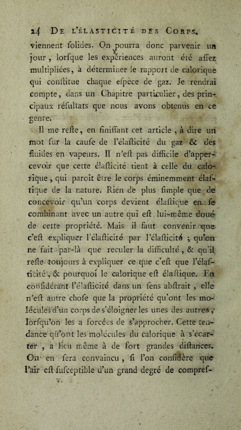 viennent folides. On pourra donc parvenir un jour , lorfqiie les expériences auront été afiez multipliées, à déterminer le rapport de calorique qui conditue chaque efpèce de gaz. Je rendrai compte, clans un Chapitre particulier, des prin- cipaux réfultats que nous avons obtenus en ce genre. Il me refie, en finiffant cet article , à dire un mot fur la caufe de Téiaflicité du gaz des fiuides en vapeurs. Il n’efi pas difficile d’apper- cevoir que cette élaflicité tient à celle du calo- rique 5 qui paroît être le corps éminemment élaf- tique de la nature. Rien dé plus fimple que de concevoir qu’un corps devient éîaflique en fe combinant avec un autre qui eft lui-même doué de cette propriété. Mais il faut convenir que c’efi expliquer l’élafiicité par l’élafiicité ; qu’oTi ne fait par-là que reculer la difficulté, & qu’il relie toujours à expliquer ce que c'eft que l’élaf- ticité , 6c pourquoi le calorique efi élaftique. En confidérant l’élaflicité dans un fens abfirait , elle n’efl autre chofe que la propriété qu’ont les mo- lécules d’un corps de s’éloigner les unes des autres,' lorsqu’on les a forcées de s’approcher. Cette ten- dance qu’ont les molécules du calorique à s’écar- ter , a Heu même à de fort grandes dilfances. On en fera convaincu , fi l’on confidère que l’air efl fufceptible d’un grand degré de compref-