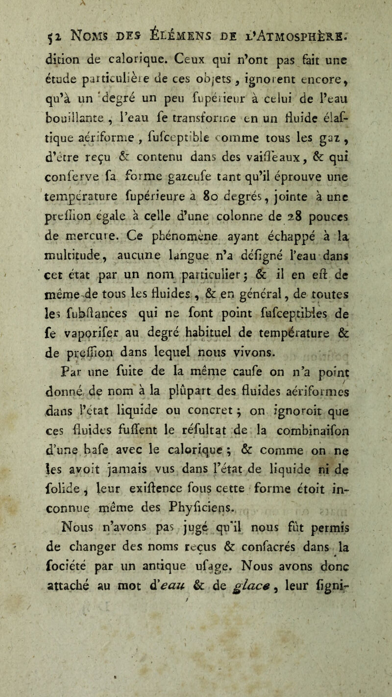 dicion de calorique. Ceux qui n’ont pas fait une étude particulière de ces objets, ignorent encore, qu’à un 'degré un peu fiipéiieur à celui de l’eau bouillante , Teau fe transforme en un duide éiaf- tique aériforme , fufceptible comme tous les gaz , d’étre reçu êc contenu dans des vaifîèaux, & qui conferve fa forme gazeufe tant qu’il éprouve une 'tempcrature fupérieure à 8o degrés, jointe à une preiîion égale à celle d’une colonne de 28 pouces de mercure. Ce phénomène ayant échappé a la multitude, aucune langue n’a défigné l’eau dans cet état par un nom particulier 5 de il en eii de meme de tous les fluides , & en général, de toutes les fubflances qui ne font point fufeeptibies de fe vaporifer au degré habituel de température & de prefîîon dans lequel nous vivons. Par une fuite de la même caufe on n’a point donné de nom à la plupart des fluides aériformes dans l’état liquide ou concret ; on ignoroit que ces fluides fuflent le réfultat de la combinaifon d’une bafe avec le calorique ; & comme on ne les avoit jamais vus dans Tétât de liquide ni de folide, leur exîflence fous cette forme étoit in- connue même des Phyficieps. Nous n’avons pas jugé qifil nous fût permis de changer des noms reçus & confacrés dans la focîété par un antique ufage. Nous avons donc attaché au mot d’eau & de glace, leur figni^