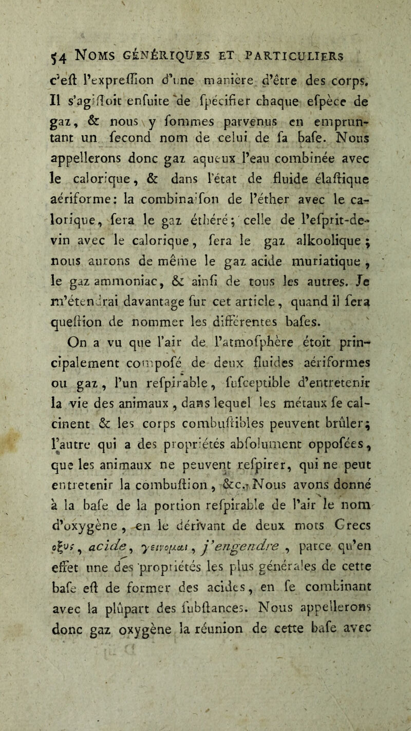 c’eft l’t•xpre^î]on d’iine manière d’être des corps. Il s’agifîoic enfuice'de fpécifier chaque efpèce de gaz, & nous y fommes parvenus en emprun- tant un fécond nom de celui de fa bafe. Nous appellerons donc gaz aqueux l’eau combinée avec le calorique, & dans l’état de fluide élafliqiie aériforme; la combinaTon de l’éther avec le ca- lorique, fera le gaz éîhéré; celle de l’efprit-de- vin avec le calorique, fera le gaz alkoolique ; nous aurons de même le gaz acide muriatique , le gaz ammoniac, & ainfi de tous les autres. Je m’étendrai davantage fur cet article, quand il fera queflion de nommer les difFcrentes bafes. On a vu que l’air de l’atmofphère étoit prin- cipalement compofé de deux fluides aériformes ou gaz , l’un refpirable, fufceptible d’entretenir la vie des animaux , dans lequel les métaux fe cal- cinent & les corps combuflibles peuvent brûler; l’autre qui a des propriétés abrolument oppofées, que les animaux ne peuvent refpirer, qui ne peut entretenir la combuftion, &c.tNous avons donné A à la bafe de la portion refpirabk de l’air le nom d’oxygène , en le dérivant de deux mots Grecs acide ^ ysnQi/.cii ^ J’engendre , parce qu’en effet une des propriétés les plus générales de cette bafe efl de former des acides, en fe combinant avec la plupart des iubflances. Nous appellerons donc gaz oxygène la réunion de cette bafe avec