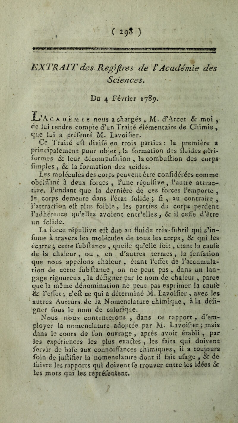 DnzümBBoaE EXTRAIT des.RegiJlî'es de ! Académie des Sciences. Du 4 Février 178^. li'A. c A D É M I E nous a chargés , M. d’Arcct moî , cîe lui rendre compte d’un Traité élémentaire de Chimie y <^iie lui a préienté M. LavoiTier. Ce Traité eft divifé en trois parties : la première % principalement pour objet, la formation des fluides ^ëri- formcs & leur décompofKion , la combuflion des corps fimples , & la formation des acides. Les molécules des corps peuvent être confidérées comme obéifTant à deux forces, l’une répulfive, l’autre attrac- tive. Pendant que la dernière de ces forces l’emporte , îe^ corps demeure dans l’état folide ; fi , au contraire , î’attrattion eft plus foible, les parties du corps perdent l’adhérence qu’elles avoient entr’elies, & il celle d’être un folide. La force répulftve eft due au fluide très-fubtil qui s’in- finue à travers les molécules de tous les corps, & qui les écarte ; cette fubftance , quelle qu’elle foit, étant la caule de la chaleur , ou , en d’autres ternies , la fcnfation que nous appelons chaleur , étant l’effet de l’accumula- tion de cette fubftance^ on ne peut pas , dans un lan- gage rigoureux , la déftgner par le nom de chaleur , parce que la môme dénomination ne peut pas exprimer la caule èc l’effet -, c’eft ce qui a déterminé M. Lavoifier , avec les autres Auteurs de la Nomenclature chimique, à U défi- gner fous le nom de calorique. Nous nous contenterons , dans ce rapport, d’em- ployer la nomenclature adoptée par M. Lavoifier ; mais dans le cours de l’on ouvrage , après avoir établi , par les expériences les plus exactes , les faits qui doivent fervir de bafe aux connoiffances chimiques, il a toujours foin de juftifier la nomenclature dont il fait ufage , & de luivre les rapports qui doivent le trouver entre les idées & les mors qui les reprélentent.