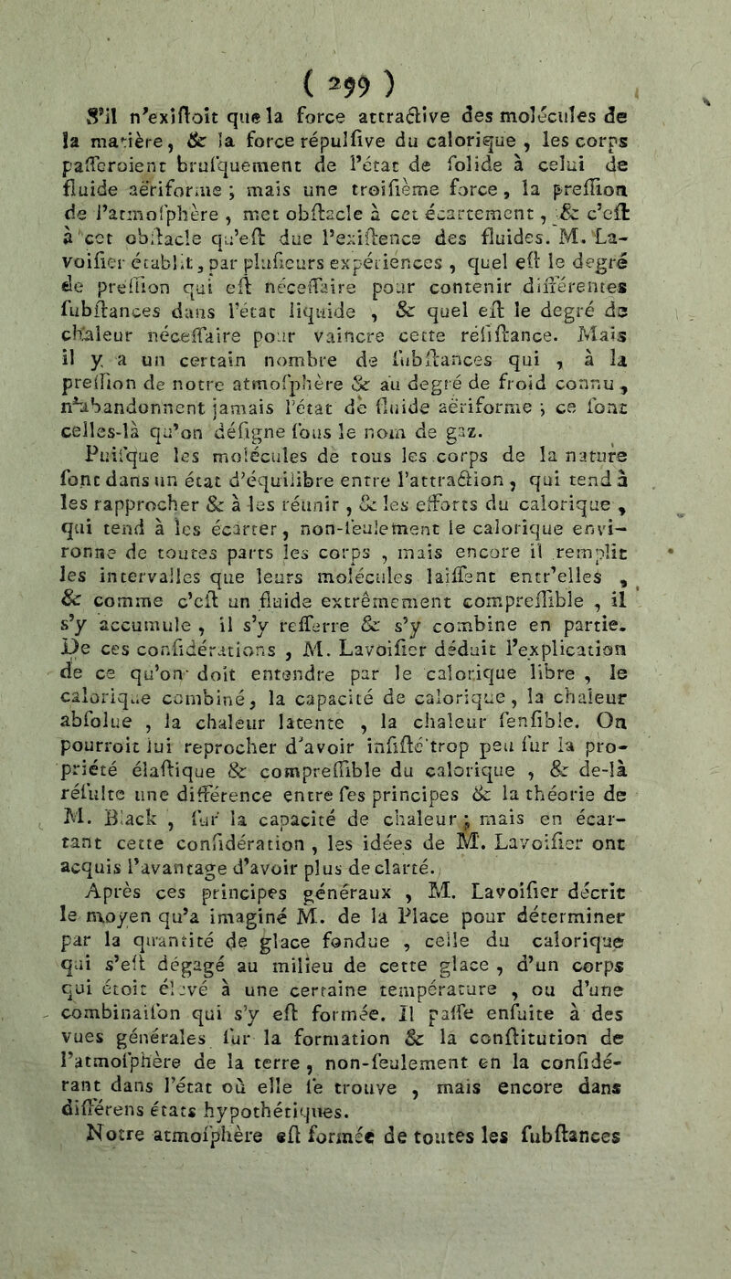 im) n'exiflok que la force atcraflîve des molécules de îa ma*;ière, tk la force répuîfive du calorique , les corps patTcroient brufquement de î’étac de folide à celui de fluide aeriforaie ; mais une troifième force, la preffion de i’acmofphère , met obftacîe à cet écartement, -Sz c’efî: à ect obilacle qu’efl due Pexiflencs des fluides. M. La- voilier établit, par pluficurs expériences , quel ell le degré de prtdlion qui efl ncceiTaire pour contenir dilïérentes fubftances dans l'état liquide , Sc quel ell: le degré ds cbûileur nécelTaire pour vaincre cette rëlilfance. Mais il y a un certain nombre de fubllances qui , à la prelîion de notre atmofphère & au degré de froid connu , n^abandonnent jamais Tétât de fluide aèrifornie j ce font celles-là qu’on défigne fous le nom de gaz. Puifque les molécules de tous les corps de la nature font dans un état d’équilibre entre Tattraélion , qui tend à les rapprocher 8c à les réunir, 3c les efforts du calorique , qui tend à les écarter, non-léalement ie calorique envi- ronne de toutes parts les corps , mais encore il remplie les intervalles que leurs moléctiles lailTent encr’elles , ^ & comme c’cil un fluide extrêmement compreiTible , il s’y accumule , il s’y refferre 8c s’y combine en partie. De ces confidérations , M. Lavoifier déduit l’explication de ce qu’on- doit entendre par le calorique libre , le calorique combiné, la capacité de calorique, la chaleur abfolue , la chaleur latente , la chaleur fenfible. Oa pourroit lui reprocher d'avoir inüflé trop peu fur ia pro- priété élaftique & comprelfible du calorique , & de-îà réfultc une différence entre Tes principes 8c la théorie de M. BUck , iüT la capacité de chaleur mais en écar- tant cette confidération , les idées de M. Lavoifier ont acquis l’avantage d’avoir plus de clarté. Après ces principes généraux , M. Lavoifier décrit le nxoyen qu’a imaginé M. de la Place pour déterminer par la qiranticé d® glace fondue , celle du calorique qai s’efi dégagé au milieu de cette glace , d’un corps qui étoit élevé à une certaine température , ou d’une combinailbn qui s’y efl formée. Il palfe enfuite à des vues générales fur la formation 8c la conflitution de l’atmofphère de la terre , non-feulement en la confidé- rant dans l’état où elle fe trouve , mais encore dans différens états hypothétiques. Notre atmofphère efl formée de toutes les fubftances