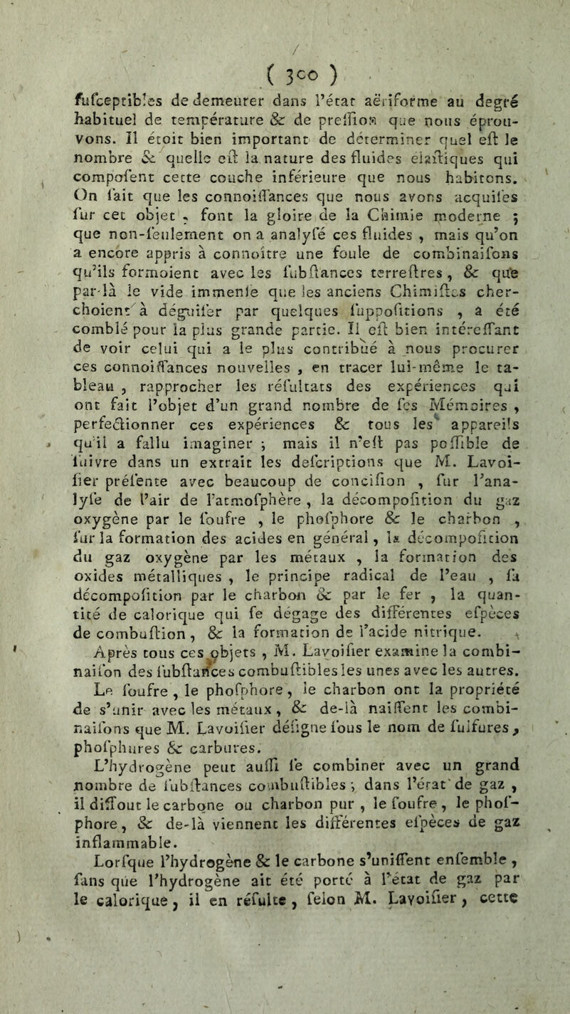 / ( 3CO ) fufcepribles de demeurer dans l’écar aëi îForme au degré habituel de température & de prelîioM que nous éprou- vons. îl étoit bien important de déterminer quel eH: le nombre & quelle ed: la nature des fluides elaidiques qui compofent cette couche inférieure que nous habitons. On lait que les connoilTances que nous avons acquil’es fur cet objet ^ font la gloire de la Chimie moderne ; que non-feulernent on a analyfé ces fluides , mais qu’on a encore appris à connoître une foule de combinaifons qu’ils formoient avec les fubdances terreflres , & qu'e pardà le vide imrnenle que les anciens Chimiflos cher- choient''à dég'uifer par quelques fuppofitions , a été comblé pour la plus grande partie. ïi Gll bien intéreffant de voir celui qui a le plus contribué à nous procurer ces connoifl’ances nouvelles , en tracer lui-meme le ta- bleau J rapprocher les réfultats des expériences qui ont fait l’objet d’un grand nombre de fcs Mémoires , perfeélionner ces expériences 8c tous les appareils qu'il a fallu imaginer i mais il n’elt pas pofTible de luivre dans un extrait les delcriptions que M. Lavoi- lier préfente avec beaucoup de concifion , far Tana- lyfe de l’air de facînofphère , la décompofition du gaz oxygène par le foufre , le phofphore & le charbon , fur la formation des acides en général, U décompofition du gaz oxygène par les métaux , la formation des oxides métalliques , le principe radical de l’eau , fa décompofition par le charbon ik. par le fer , la quan- tité de calorique qui fe dégage des différentes efpèces de combuflion , 8c la formation de l’acide nitrique. Après tous ces objets , M. Lavoifier examine la combi- naison des lubflaîîces combaftiblesles unes avec les autres. Le foufre, le phofphore, le charbon ont la propriété de s’unir avec les métaux, 8c de-ià nailTent les combi- naifons que M. Lavoifier défigne fous le nom de fuifures , phofphures 8c carbures. L’hydrogène peut auffi fe combiner avec un grand nombre de lublbances couibudibles-, dans l’érat'de gaz , il diffout le carbone ou charbon pur, le foufre, le phof- phore , Sc de-là viennent les différentes efpèces de gaz inflammable. Lorfque l’hydrogène & le carbone s’unifTent enfemble , fans qiie l’hydrogène ait été porté à l’état de gaz par le calorique ^ il en réfulte, feion M. Lavoifier, cettç