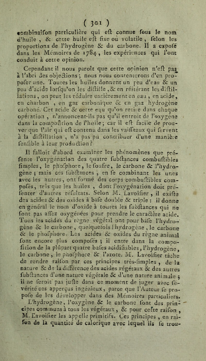 «ombiîiaifon particulière qui efl: connue fous le nom d’huile , ik cette huile efl fixe ou volatile , lelon les proportions de l’hydrogène & du carbone. Il a expofé dans les Mémoires de 1784, les expériences qui l’ont conduit à cette opinion. , Cependant il nous paroît que cette opinion n'efl: pas à l’abri des objections ; nous nous conrenccrons d’en pro- pofer une. Toutes les huiles donnent un peu d’eau & un peu d’acide lorfqu’on les diflille ,&en réitérant lesdiftil- iations , on peut les réduire entièrement en eau, en acide, en charbon , en gaz carbonique oc en gaz hydrogène carboné. Cet acide 8c certe equ qu’on retiie dans chaque opération , n’annoneent-iîs pas qu’il entroit de l’oxygène dans ia compofuion de l’huiîe; car il eH; facile de prou- ver que l’air qui efl contenu dans les vaiifeaux qui fervent à la diidillation , n’a pas pu concribuer d’une manière fenfible à leur proiuclion? Il falloit d’abord examiner les phénomènes que prs- fente l’oxygénation des quatre fubitances combuftibles (impies, le phofphore, lefoufre, le carbone & l’hydro- gène 5 mais ces fubftances , en fe combinant les unes avec les autres, ont formé des corps combiiiLibles com- pofés, tels que les huiles , dont l’oxygénation doit pré- lenter d’autres réfiiltats. Selon M. Lavoifier , il exifte des acides Sc des oxides à bafe double 8c triple : il donne en général ic nom d’oxrde à toutes les fubfiances qui ne font pas affez oxygénées pour prendre le caractère acide. Tous les acidés du règne végétal ont pour bafe l’hydro- gène & le carbone, quelqaer'ois i'iiydrogène , le carbone tk le phorphore: Les acides & oxides du règne animal font encore plus compofés 5 il entre dans la compo- fition de la pîûpart quatre bafes acidiiîabies, l’hydrogène, le carbone , le pholphore & Tazoce. M. Lavoifier tâche de rendre raifon par ces principes très-fimples , de la nature Sc de la diiférence des acides végétaux 8c des autres fubilances d’une nature végétale 8c d’une nature animale ; il ne feroit pas juHe dans ce moment de juger avec fé- véritéces apperçus ingénieux, parce que l’Auteur fe pro- pofe de les développer dans des Mémoires particuliers. L’hydrogène, l’oxygène & le carbone font des pria- ^ cipes communs à tous les végétaux , 8c pour cefte raifon , M. Lavoifier les appelle primitifs. Ces principes , en rai- fen de la quan cité de calorique avec lequel iis fe trou-