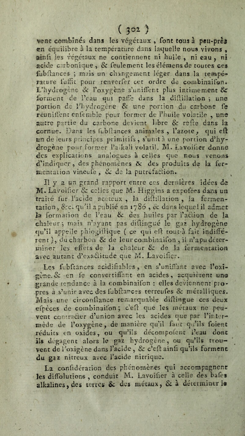 ( 3°^ ) vent combinés dans les végétaux , font tous à peu-prêâ en équilibre à la température dans laquelle nous vivons , arnfi les végétaux ne contiennent ni huile , ni eau , ni acide ciîrbonique, & feulement leséîémensde toutes ces fubiiances ; mais un changement léger dans la tempé- rature fulîic pour renverfer tet ordre de combinaifon* L’hydrogène dr foxygène s’uniffent plus intimement & forment de l’eau qui palTe dans la diflillation j une portion de l’iiydrcgère & une porricn du carbone fe reunilVcnt enfcnible pour former de l’huile volatile , une autre partie du carbone devient libre & refte dans la cornue. ]}ans les (’ubÜances animales , l’azote ^ qui efl: en de leurs priricipes primitifs, s’unita une portion d’hy- drogène pour former l’aika’i volatil. M. Lavoiuer donne des explications analogues a celles que nous venons d'indiquer, des phénomènes tSc des produits de la fer- luentation vineufe , dj de la putréfadion. Il y a un grand rapport entre ces dernières idées de M. Lavoifîer &: celles que M. Higgins a expofees dans un traité lur facide acctcux , îa difiiliation , la fermen- tation, &C-. qu’il a publié en 1786 , êc dans lequel il admet la formation de Peau ëc des huiles par l’aclion de la chaleur -, mais n’ayant pas diftingué le gaz hydrogène qu’il appelle phiogillique ( ce qui ell: touî-à fait indiffé- rent), ducharboa Sc de leur combinaifon , il n’apu déter- miner les efîets de la chaleur Sz de la fermentation avec autant d’exaélitude que M. Lavoiher. Les fubftances acidihables , en s’unifiant avec l’oxî- gène. & en fe convertiffant en acides, acquièrent uno grande tendance à la combinaifon : elles deviennent pro- pres à s’unir avec des fubftances terreufes & niétalliqucs- iVîais une circonuance remarquable diflingue ces deux efpèces de combinaifon ; c’efl: que les métaux ne peu- vent contracter d’union avec les acides que par Tinter- xnède de l’oxygène, de manière qu’il faut qu’ils foient réduits en oxides, ou qu’ils décompoient i’eau dont ils dégagent alors le gaz hydrogène, ou qu’ils trou- vent de l'oxigène dans l’acide , & c’eff ainfi qu’ils forment du gaz nitreux avec l’acide nitrique. La canfidération des phénomènes qui accompagnent les diffolutions , conduit M. Lavoiiier à celle des bafes alkalines, des terres &; des métaux, Sc à déteiminer i«