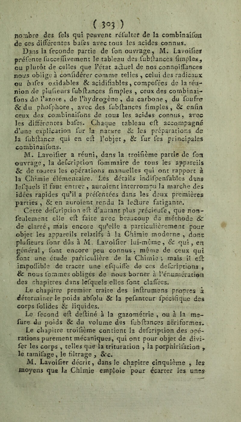 no Tibre des fels qui peuvent rélulter de la combinaifon de ces différentes bafes avec tous les acides connus. Dans ia fécondé partie de fon ouvrage, M. Lavoiüeï préiente lucceflivemen: le tableau des fubflanccs fîmples, ou plutôt de celles que l’état actuel de nos connoidances nou's obligea confidérer comme telles , celui des radicaux ou fcafes oxidables & acidifïables, compofées de la réu- nion de pîufieurs fubfiances (Impies , ceux des combinai- fons de. i’azote , de l’hydrogène , du carbone , du füufre &du phofphore, avec des fubflances fimples, & enfin ceux des combinaifons de tous les acides connus, avec les différentes bafes. Chaque tableau eft accorxipagné d’une explication fur la nature & les préparations de la fubüance qui en eil l’objet , & fur Tes principales combinaifons. M. Lavoifier a réuni, dans la troifième partie de fon ouvrage, la deicription fotnmaire de tous les appareils Sc de routes les opérations manuelles qui ont rapport à la Chimie élémentaire. Les détails indifpenfabîes dans lefqaeîs il faut entrer, auroient interrompu la marche des idées rapides qu’il a préfcntées dans les deux premières parties , & en auroient rendu Ta ledure fatigante. Cette defgription efl d'autant plus précieufe, que non- feulement elle efl faite avec beaucoup de méthode & de clarté, mais encore qu’elle a particulièrement pour objet les appareils relatifs à la Chimie moderne , dont pîufieurs fonr dûs à M. Lavoifier lui-mcrac, & qr*!, en général, font encore peu connus, même de ceux qui font une étude particulière de la Chimie -, mais il eft împofTible de tracer une efejuifie de ces deferiptions , & nous femmes obligés de nous borner à l’énuniération des chapitres dans lefqi’els elles font clafiees. Le chapitre premier traite des inftrumens propres a déterminer ie poids abfolu 8c la pefantcur fpécifique des corps folides 8c liquides. Le fécond efi: deftiné à la gazométrie , ou à la me- fure du poids & du volume des fubdances aëriformes. Le cliapitre troifième contient la defeription des opé- rations purement mécaniques, qui ont pour objet de divi- fer les corps , telles que la trituration , la parphirifation ^ le tainifage , le filtrage , &'c. M. Lavoifier décrit, dans le chapitre einquième , les moyens que la Chimie emploie pour çcarcer les unes