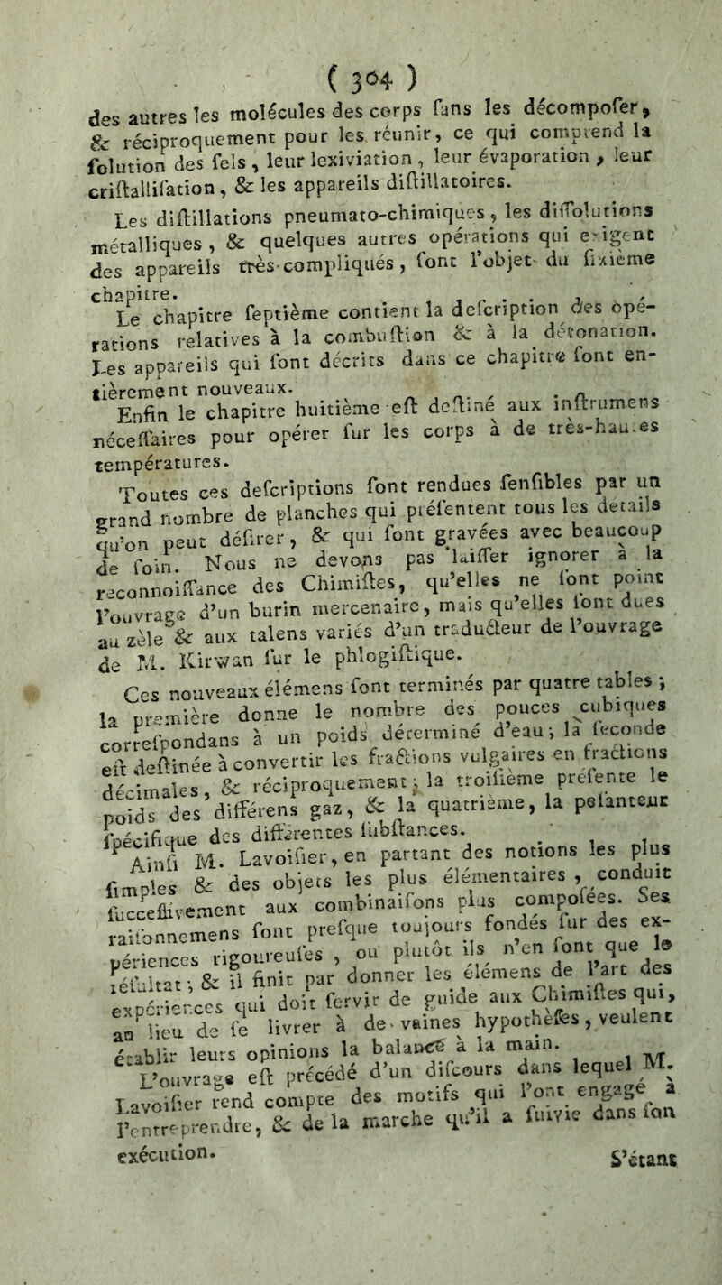 ( 3®4' ) des autres les molécules des corps fans les décompofer, & réciproriuement pour les réunir, ce qui comprend la folution des Tels, leur lexiviation , leur évaporation , leur ctiftallifation, & les appareils diftillatoircs. Les diftUlations pneumato-chimiques, les difTqlutions métalliques, & quelques autres opérations qui e-igcnt des appareils très-compliqués, font l’objet du C-sieme Le chapitre feptième contient la defcnption des ope- rations relatives à la combuftion & à la détonation. Les appareils qui font décrits dans ce chapitre font en- fièrement nouveaux. ^ , . n Enfin le chapitre huitième eft defline aux inltrumens néceflaires pour opérer fur les corps à de treà-hau.es températures. Toutes ces defcriptions font rendues fenfibles par un grand nombre de planches qui piéfentent tous les details L’on peut défuer, & qui font gravées avec beaucoup de foin. Nous ne devons pas laifler ignorer a la r .connoiffance des Chimiftes, qu’elles ne lont point l’ouvrage d’un burin mercenaire, mais qu elles lont dues au zèle & aux talens variés d’un traduéleur de 1 ouvrage de M. Kicwan fur le phlogiftique. Ces nouveaux éiémens font terminés par quatre tables ; la première donne le nombre des^ pouces cubiques correfpondans à un poids détermine d eau-, la leconde eit deftinée à convertir ks fiaftions vulgaires en fiachons d& males, & réciproquement ; la tto.lieme prelente le S des différens gaz, & la quatrième, la pelantent IbécifKfue des diftéicr.tes liibftances. ' ^ Ainfi M. Lavoifier, en partant des notions les plus Amples & des objets les plus élémentaires , conduit fu'cceûivemenc aux combinaifons plus compofees. Ses raifonncmens font prefque toujouis fondes lur des ex- périences rigoureufes , ou plutôt ils^ n en font que 1» felbltat-, & il finit par donner les eleraen^de ,' aic des expérierccs qui doit fervir de guioe aux Uymifles qui, ao^lieu de le livrer à de-vaines hypot.uefes, veulent établir leurs opinions la balaoçS a la main. L’ouvrage eft précédé d’un difcours dans lequel M. lavoXr -nd conipce des motifs qui » rcnrreprendie, ik delà marche il a fiuYie dans lou exécution. S’étant