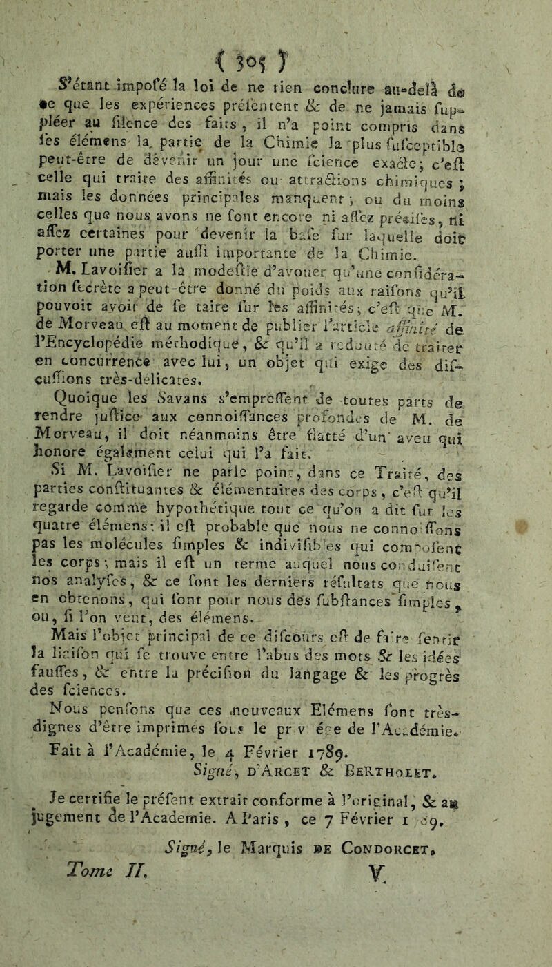 ( 30? y S’étant impofé la loi de ne rien conclure âii-deîl àê te que les expériences prtHéntent & de ne jamais fup- pléer au filence des faits , il n’a point compris dans les élémens la, partie de la Chimie la plus rufeepribia peut-être de dé venir un jour une icience exaéle; c’efl celle qui traire des affinités ou attrapions chimiques j mais les données principales manquent -, ou du moins celles que nous avons ne font encore ni afîéz présilës, ni aflez certaines pour devenir la baie fur laquelle doiü porter une partie aulli importante de la Chimie. M. Lavoifier a la modeftie d’avouer qu’une coniidéra- tion fecrète a peut-être donné du poids aux raifons qu’il pouvoir avoir de fe taire fur l'es affinités ^ c’eP que M. de Morveau ejft au moment de publier Tarticle ü flmité de l’Encyclopédie méthodique, Sc qu’il a redouté de trairer en concurrence avec lui, un objet qui exige des dif- euffions très-delicates. Quoique les S'avans s’emprefTent de toutes parts de rendre julfice aux connoiffances profondes de M. de Morveau, il doit néanmoins être fiatté d’un' aveu qui honore égakment celui qui l’a fait. Si M. Lavoifiet ne parle point, dans ce Traité, des parties conftltuanres & élémentaires des corps , c’eH: qu’il regarde comme hypothétique tout ce qu’on a dit fur les quatre élémens: il cft probable que nous ne conno ffions pas les molécules fimples & indivifib es qui comqrdene les corps-, mais il efl: un terme auquel nous cordaifenc nos analyfc's, & ce font les derniers réfultars que noiis en obtenons, qui font pour nous des fubOancesTimples ^ ou, fl Ton veut, des élémens. Mais l'obict principal de ce difeours eH: de faV'? fenrir la liaifon qui fe. trouve entre l’abus des mors les idées fauffies , & entre la précifioii du langage & les progrès des fcienccs. Nous penfons que ces .nouveaux Elémens font très- dignes d’être imprimes fou.« le pr v épe de rAc;-démie. Fait à l’Académie, le 4 Février 1789. Signé, d’Arcet & BeRthoiet. Je certifie le préfent extrait conforme à l’original, & a* jugement <îe l’Academie. AEaris , ce 7 Février i 09, Signéyle Marquis 0E Condorcet* Y. Tome IL