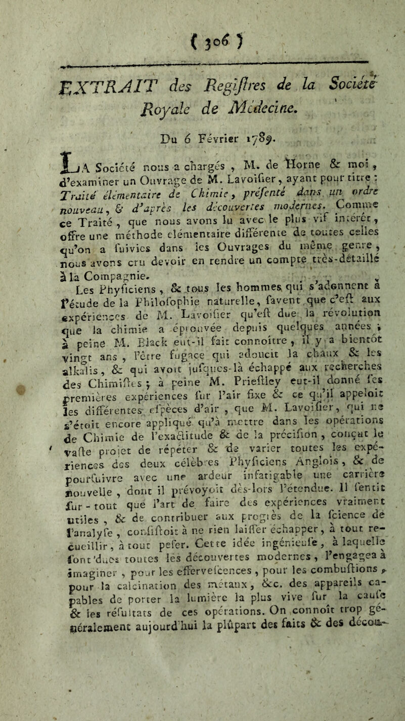 (3oO EXTRAIT des Regijîres de la Société Royale de Mcdeclne. Du 6 Février 17S5). jf jA Société nous a chargés ^ M. t-ïorne & moi , d’examiner un Ouvrage de M. Lavoifier, ayant pour titre : Traité élémentaire de Chimie, préfenté dans un^ ordre nouveau^ & diaprés les découvertes modernes. Comme ce Traité , que nous avons îu avec le plus vT interet, offre une méthode élémentaire différente de toutes celles qu’on a luivics dans les Ouvrages du mônie genre , nous avens cru devoir en rendre un compte uès-dstaillé à la Compagnie. . ^ ^ Les Phyficiens , & tous les hommes qui s adonnent a rétudedela Philolbphie naturelle, favent,que c^eft aux expériences de M. Lavoiüer qu’eft due. la révolution que la chimie a épiouvée depuis qucloues années^v à peine M. Black eut-il fait connoître , il y a bientôt vin^^t ans , Ferre fugace qui adoucit .la chaux & les aîkSis, & qui avoit iufques-là échappé aux recherches des Chimirres-, à peine xM. Prieflley eut-il donné ^fes rremières expériences fur Pair fixe & ce qu’il appeloic les différentes, dpèces d’air , que M. Lavoifier, qui ns s’étoit encore appliqué qu’à mettre dans les opérations de Chimie de l’exaditude & de la prccifion , conçut le ' vaffe pi-oiet de répéter & 'de varier toutes les expé- riences des deux célèb es i^hyficiens Anglois, & de pourCuivre avec unp ardeur infatigable une carriers nouvelle , dont il prévoyoit dès-lors Pétendue. 11 lentic fur - tout que Part de faire des expériences vraiment utiles , & de contribuer aux prcgiès de la fcience de l’analyfe , coriîBoit à ne rien laiffer échapper, à tout re- cueillir, à tout pefer. Cette idée ingénieufe, à laquelle ronc’dues toutes les découvertes modernes, l’engagea a imaginer , pour les effcrvefcences , pour les combuftions ^ pour la calcination des métaux, èkc. des appareils ca- pables de porter la lumière la plus vive fur^ la cautc & ies réfuitats de ces operations. On connoît trop ge- Ijéraicment aujourd hui la plupart des faits & des dccoti-^