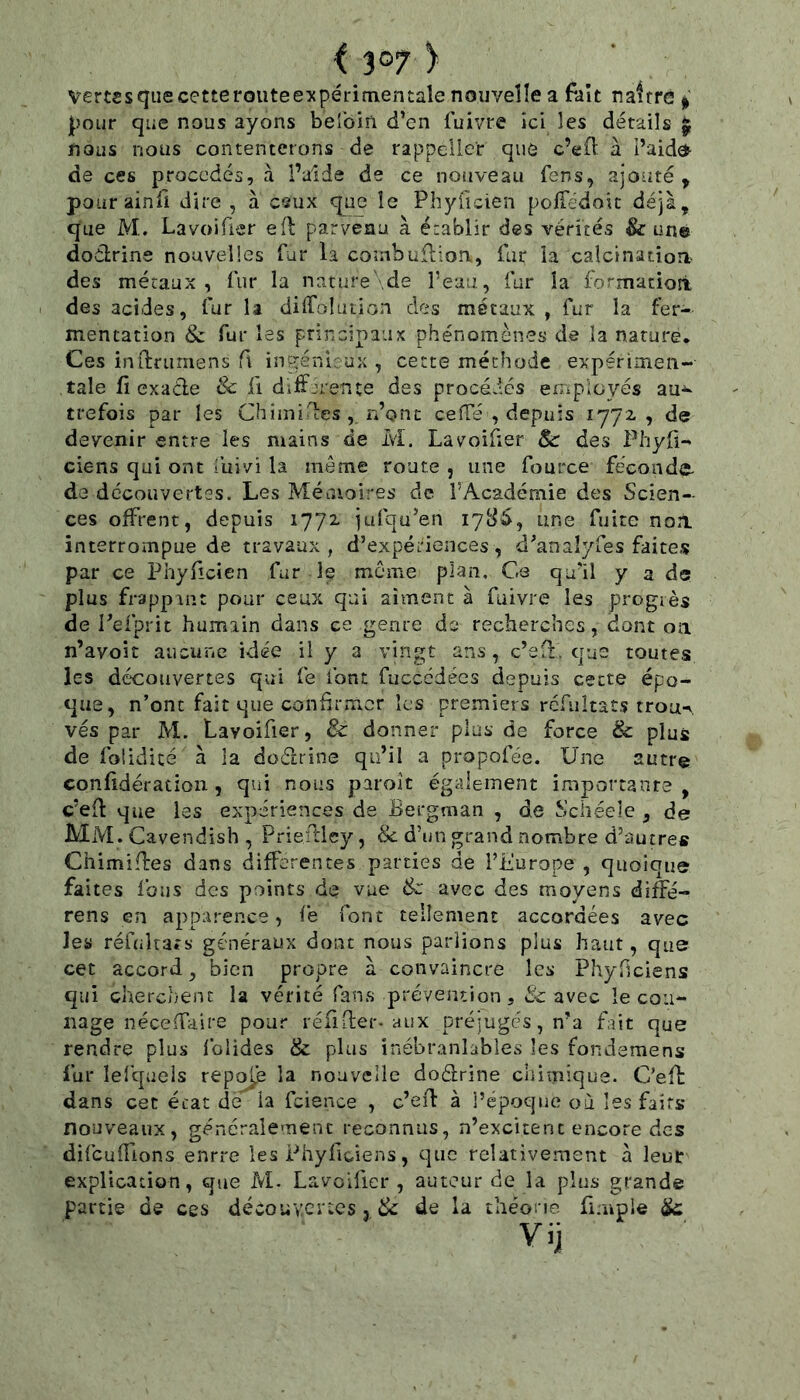 vertssquecetteroiiteexpérimentale nouvelle a fait naftrc i pour que nous ayons beîom d’en Cuivre ici les détails ^ nous nous contenterons de rappeller que c’efl à l’aida de ces procédés, à l’aide de ce noiiveau Cens, ajouté, pourainfi dire , à ceux que le Phyficien poffedoit déjà, que M. Lavoiüer efl parvenu à é:ablir des vérités & une dodrine nouvelles fur la combullioa. Car la calcinatioa des métaux, fur la nature'.de reau, fur la formaciort des acides. Car la diffolution des métaux, fur la fer- mentation & fur les principaux phénomènes de la nature. Ces inftruriiens f\ inçyénleux , cette méthode expérimen- tale fi ex a de 8c fi différente des procédés employés au- trefois par les Chimides , n’ont cefTé , depuis 1772, , de devenir entre les mains de M. Lavoifier 8c des Phyfi- ciens qui ont îuivi la même route , une fource fécoiide- de découvertes. Les Mémoires de l’Académie des Scien- ces offrent, depuis 1772. jufqu’en 178^, une fuite non interrompue de travaux, d’expériences, d’anaîyfes faites par ce Phyficien fur le même plan. Ce qu’il y a de plus frappant pour ceux qui aiment à fuivre les progrès de Pefprit humain dans ce genre de recherches, dont on n’avoit aucune idée il y a vingt ans, c’ed. que toutes les découvertes qui fe font fucccdécs depuis cette épo- que, n’onc fait que confirmer les premiers rcfiiîtats trou-,, vés par M. Lavoifier, & donner plus de force & plus de foiidicé à la doélrine qu’il a propofée. Une autre confidératioii, qui nous paroit également importante, c’efi: que les expériences de Bergman , de Schéele , de Mm. Cavendish , Priedley, & d’un grand nombre d’autres Chimifîres dans differentes parties de riiurope , quoique faites fous des points de vue 8c avec des moyens diffé- rens en apparence, fe font tellement accordées avec les réfuîtars généraux donc nous pariions plus haut, que cet accord, bien propre à convaincre les Phyficiens qui cherchent la vérité fans prévention, êc avec le cou- nage néce (faire pour réfifier-aux préjugés, n’a fait que rendre plus folides & plus inébranlables les fondsmens fur lelqaels reps^e la nouvelle doélrine chimique. C’eft dans cet état de la fcience , c’ed à l’époque où les faits nouveaux, généralement reconnus, n’excitent encore des difculTions enrre les Phyficiens, que relativement à leur explication, que M- Lavoifier, auteur de la plus grande partie de ces découvertes, & de la théone fimple ^