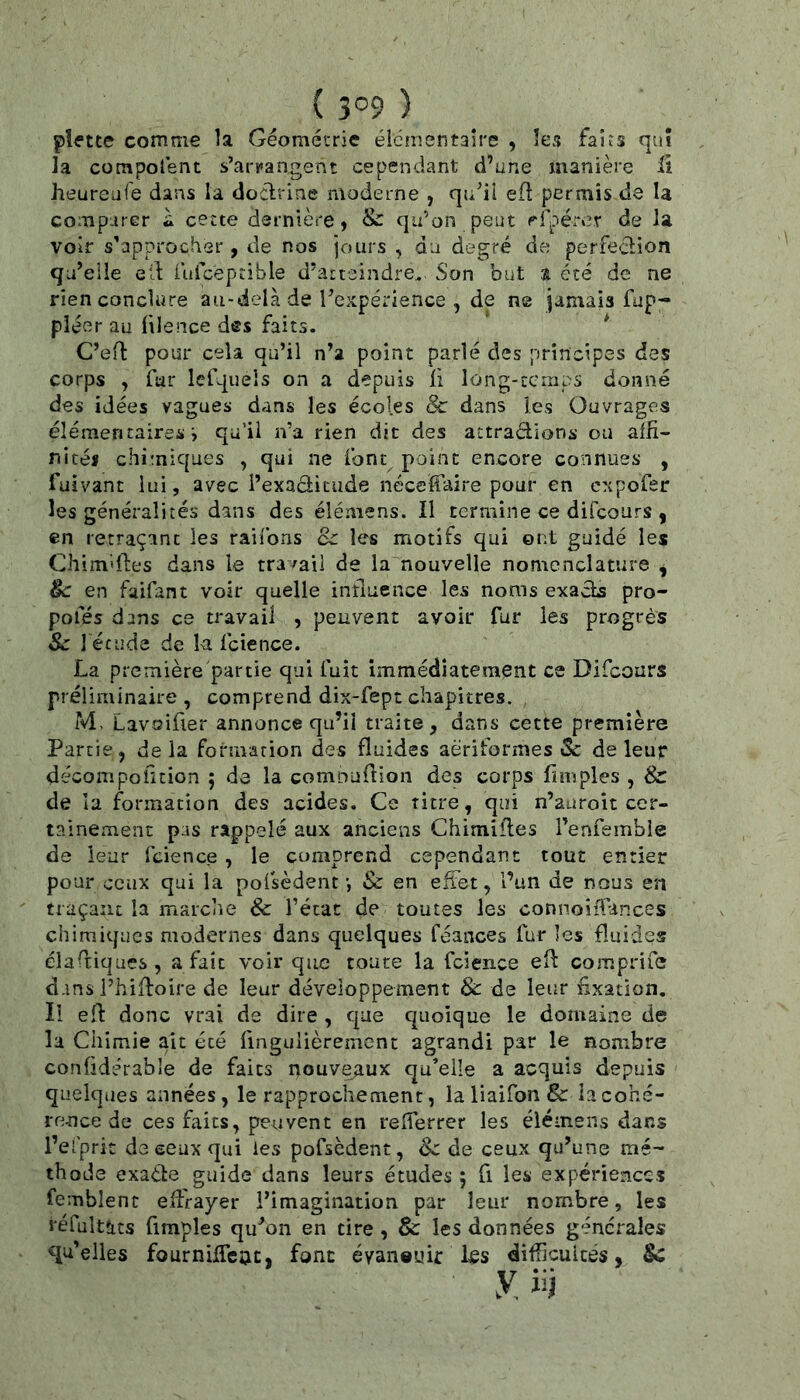 pîtftte comme la Géométrie élémentaire , les faits qui la compolént s’ar!»angent cependant d’une jnanière il heureuTe dans la doclrine moderne , qu^il eÛ permis de la comp-irer à cette dernière, &: qu’on peut efpérer de la voir s’approcher , de nos jours , du degré de perfeclion qu’elle ell rufceprible d’atteindre.. Son but a été de ne rien conclure au-delà de l’expérience , de ne jamais fup- pléer au filence des faits. * C’efl pour cela qu’il n’a point parlé des principes des corps , far lefqueîs on a depuis ii long-temps donné des idées vagues dans les écoles & dans les Ouvrages élémentaires i qu’il n’a rien dit des attrapions ou alfi- nités chimiques , qui ne font^ point encore connues , fuivant lui, avec i’exaâicude néceffaire pour en expofer les généralités dans des élémens. Il termine ce difeours , en retraçant les raifons 8c les motifs qui ont guidé les Chimdles dans le travail de la nouvelle nomenclature , 8c en faifant voir quelle influence les noms exacts pro- pofés dans ce travail , peuvent avoir fur les progrès Sc ] étude de la fcience. La première partie qui fuit immédiatement ce Difeours préliminaire , comprend dix-fept chapitres. M, Lavsifier annonce qu’il traite, dans cette première Partie, delà formation des fluides aèriformes tSc de leur décompofition ; da la cornDudion des corps fimples , & de la formation des acides. Ce titre, qui n’auroit cer- tainement pas rappelé aux anciens Chimifles l’enfemble de leur fcience , le comprend cependant tout entier pour ceux qui la pofsèdent •, Sc en effet, l’un de nous en traçant la marche Sc l’état de toutes les connoifPances chimiques modernes dans quelques féances fur les fluides éladiqaes, a fait voir que toute la fcience ed comprife dans l’hidoire de leur développement & de leur fixation. Il ed donc vrai de dire , que quoique le domaine de la Chimie ait été dngulièremcnt agrandi par le nombre conddérable de faits nouveaux qu’elle a acquis depuis quelques années, le rapprochement, la liaifon & la cohé- rence de ces faits, peuvent en relferrer les élémens dans l’efprit de ceux qui les pofsèdent, Sc de ceux qu’une mé- thode exacte guide dans leurs études ; fi les expériences femblent effrayer l’imagination par leur nombre, les réfultîits fimples qu’on en cire, & les données générales qu’elles fourniffeoe, font évan®uir ks difficultés, $c