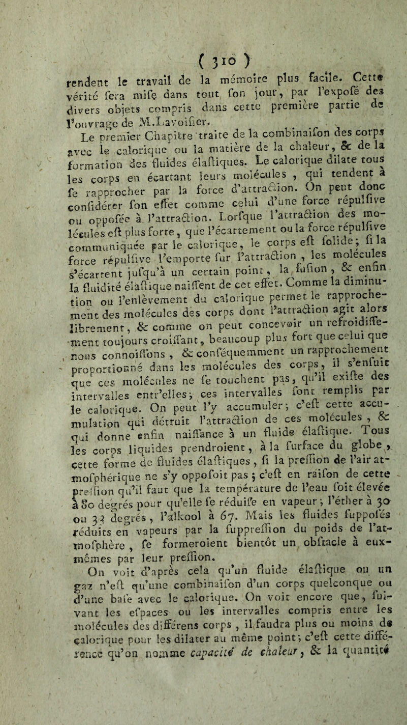renclent le travail de la mémoire plus facile. Cctt« vérité fera mifç dans tout fon jour, par l’expofé des divers objets compris dans cette première partie de l’ouvrage de M-Lavoifier. Le premier Chapitre traite de la combinaifon des corps avec le calorique ou la matière de la chaleur, & delà formation des fluides élaüiques. Le calorique dilate tous les corps en écartant leurs molécules , qui tendent a fe rapprocher par la force d’attracoon. On peut donc confidérer fon eflhc comme celui d’une force repulüve ou oppofée à, l’attradion. Lorfque 1’attraaion des mo- lécules cft plus forte, que l’écartement ou la force repulfive communiquée parle calorique, le corps eft folide; li la force répuifivc l’emporte far l’attraclion les molécules s’écartent jufqu’à un certain point, la iiiuon, K entin la fluidité éiaüique naiiTent de cet effet. Comme la diminu- tion ou l’enlèvement du calorique permet le rapproche- jnehedes molécules des corps dont l’attradion agit alors librement, & comme on peut concevoir un refroidilie- •mein toujours croiifanc, beaucoup plus fort que celui que , nous connoiflbns, & conféquemment un rapprochement proportionné dans les molécules des corps, il senluic que ces molécules ne fe touchent pas, qu’il exifte des intervalles entr’elles-, ces intervalles font remplis par le calorique. On peut'IV accumuler-, c’eft cette accu- mulation qui détruit l’attraaion de f^s molécules , & cui donne enfin naidance à un fluiae eîafiique. lous les coros liquides prendroient, à la furface du globe , çette forme de fluides élaffiques , fi la preiïion de l’air at- jnofphérique ne s’y oppofoit pas 5 c’eft en raifon de cette preilion qu’il faut que la température de l’eau foit élevée aSo degrés pour qu’elle fe réduife en vapeur-, l’éther à 30 ou 33 degrés, l’alkool à 67. Mais les fluides fuppofés réduits en vapeurs par la fupprelfion du poids de Tat- Tnofphère , fe formeroient bientôt un cbftacle à eux- memes par leur preflion. On voit d’après cela qu’un ftuide élaftique ou un ga7 n’eft qu’une combinaifon d’un corps quelconque ou d’une bafe avec le calorique. On voit encore que, lui- vant les efpaces ou les intervalles compris entre les molécules des différens corps , il,faudra plus ou moins d# calorique pour les dilater au meme point-, c’eft cette diffd- reiicc qa’on nomme capacité de chaleur, & la quantft#