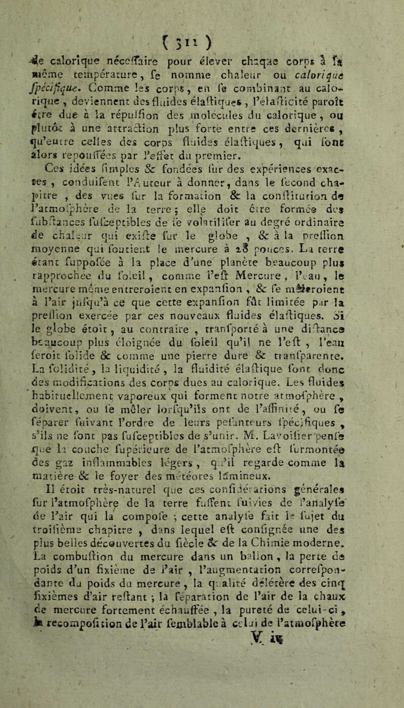 1311 ) calorique néceffaire pour élever chaqas corps à î* même température, fe nomme chaleur ou calorique fpécijîque. Comme les corps, en fe combinant au calo* rique , deviennent des fluides élaiViquçs , l’elaTticité paroît être due h. la répuifîon des molécules du calorique, ou plutôt à une attraêlion plus forte encre ces dernières , qu’euîre celles des corps fluides éladiques, qui font alors repoulfées par l’effet du premier. Ces idées fimples Sc fondées fur des expériences exac- tes , conduifent PAutcur à donner, dans le fécond cha- pitre , des vues fur la formation & la conlditurion dfs l’acnio'phère de la terre | elle doit erre formée des fabrtaiices fulbeptibles de le volatil lier au degré ordinaire de chaleur qui exilfe fur le globe , & à la preifion moyenne qui foutient le mercure à aS pouces. La terre étant fuppofee à la place d’une planète beaucoup plus rapprochée du foleil, comme l’eft Mercure , If au , le mercure même entreroient en expanlion , 8c Ce mêi*roîent à l’air jiifqu’à ce que cette expanfion fût limitée p.ir !a preHion exercée par ces nouveaux fluides éîafliques. Si le globe étoic, au contraire , tranfoorté à une difanca beaucoup plus éloignée du foleil qu’il ne l’efl: , l'eau feroit foiide & comme une pierre dure 8c nanfparente. Lafolidité, la liquidité , la fluidité élaflique font donc des modific.ations des corps dues au calorique. Les fluides habiniellcmenc vaporeux qui forment notre atrnofphère , doivent, ou fe mêler lorfqu’ils ont de l’aflinité, ou fe réparer fuivant l’ordre de leurs pefanteurs ipéciflques , s’ils ne font pas fufceptiblcs de s’unir. M. Lavoifier’penfs que 1> couche fupéiieure de i’atmorpiière efl: furmontée des gaz inflammables légers , q.dÜ regarde comme la matière & le foyer des météores lumineux. Il étoit très-naturel que ces confidérarions générales fur i’atmofphère de la terre fuiîent fui vies de i’analyfe de l’air qui la compofe -, cette analyfe fait le fujet du troifième chapitre , dans lequel eft confignée une des pius belles découvertes du üècle oc de la Chimie moderne. La combuflion du mercure dans un ballon , la perte d« poids d’un fixième de i’air , l’augmentation correfpon- dante du poids du mercure , la qualité délétère des cinr[ fixièmes d’air reliant -, la réparation de l’air de la chaux de mercure fortement échauffée , la pureté de celui-ci, la recompofuion de l’air femblableà celai de i’ataîofphète