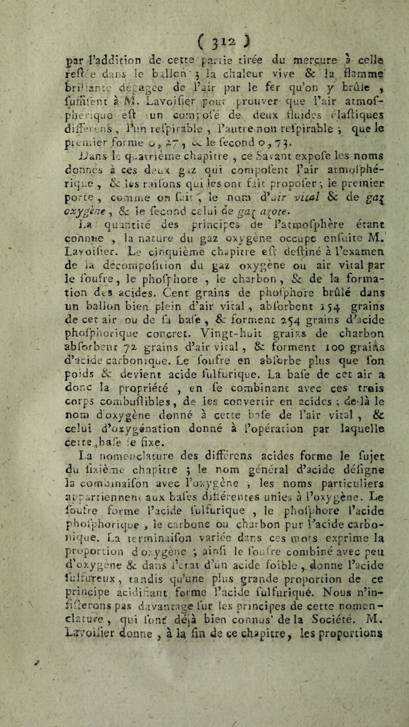 par l’additîon de cette f,.'î.âe tirée du mercure a celle refî'e dui.i le billcn 5 ia chaleur vive & la flamme brillante de.fa^ee de Pair par le fer qu’on y brdlc , fuflilent à M. Lavoifler pour prouver cjue Pair atmof- pberiquG eft un compose de deux fluides élafiiqiîes diiFevvîis , Pun retpii able , Pautrenon rei'pirable que le piciï;ier forme -7^ uv le fécond o , 73* i>ans le q..airjèirie chapitre , ce Savant expefe les noms donnes à ces dr-c.it gcz qui conipofent Pair atmgi'phé- rique , de Us railbns qui les ont fait propofer*, le premier porte , comme on fuir , le nom d’utr vical Sc de ga:j^ oxygène ^ & le fécond celui de gci^ a^ote. quintiié des principes de Parmofphère étant cdnniie , la nature du gaz oxygène occupe cnfliite M,‘ Lavoifier. Le cinquième çh.ipitre elï deftiné à Pexameti de iu decompofuion du gaz oxygène ou air vital par le foufre, le phofphore , le charbon, & de la forma- tion deS acides. Cent grains de paoiphore brûlé dans un ballon bien plein d’air vital , abforbent 3 54 grains de cet air ou de fa bafe , 8c lorn^enc 254 grains d’acide pholpliorique concret. V^ingt-huit grai'-.s de charbon abforbent 72 grains d’air vital , 8c forment loo graiûs d’acide carbonique. Le foufre en abfcrbe plus que fon poids & devient acide fuifurique. La bafe de cet air a donc la propriété , en fe combinant avec ces trois corps combuflibles, de les convertir en acides ; de-là le nom d'oxygène donné à cette b-^fe de Pair vital , & celui d’oxygénation donné à Popéraiion par laquelle ceitc .bafe ie fixe. la nomeüchture des différens acides forme le fujet du fixiè.-nc charicre ; le nom général d’acide déflgne la como.maifon avec Poxygène , les noms particuliers aiTurrienneru aux baies diîlérentcs unies à Poxygçne. Le Ibufte fi->rme Picide fuifurique , le pholphore l’acide phofp'horique 3 le carbone bu charbon pur l’acide carbo- nique. La lenninaifon varice dans ces mo^’s exprime la proportion d oxygène ; ainfi le fou Ire combiné avec peu fPüxygènt* 8c dans i’^rai d’un acide loible donne Pacidc luirureux , tandis qu’une plus grande proportion de ce principe acidiéant foime PaciJe fulfuriqué. Nous n’in- fiderons pas davantage fur les principes de cette nomen- cL^.curc , qui fonf déjà bien connus* de la Société. M. Lïvoifîer donne , à la fm de ee chapitre, les proportions