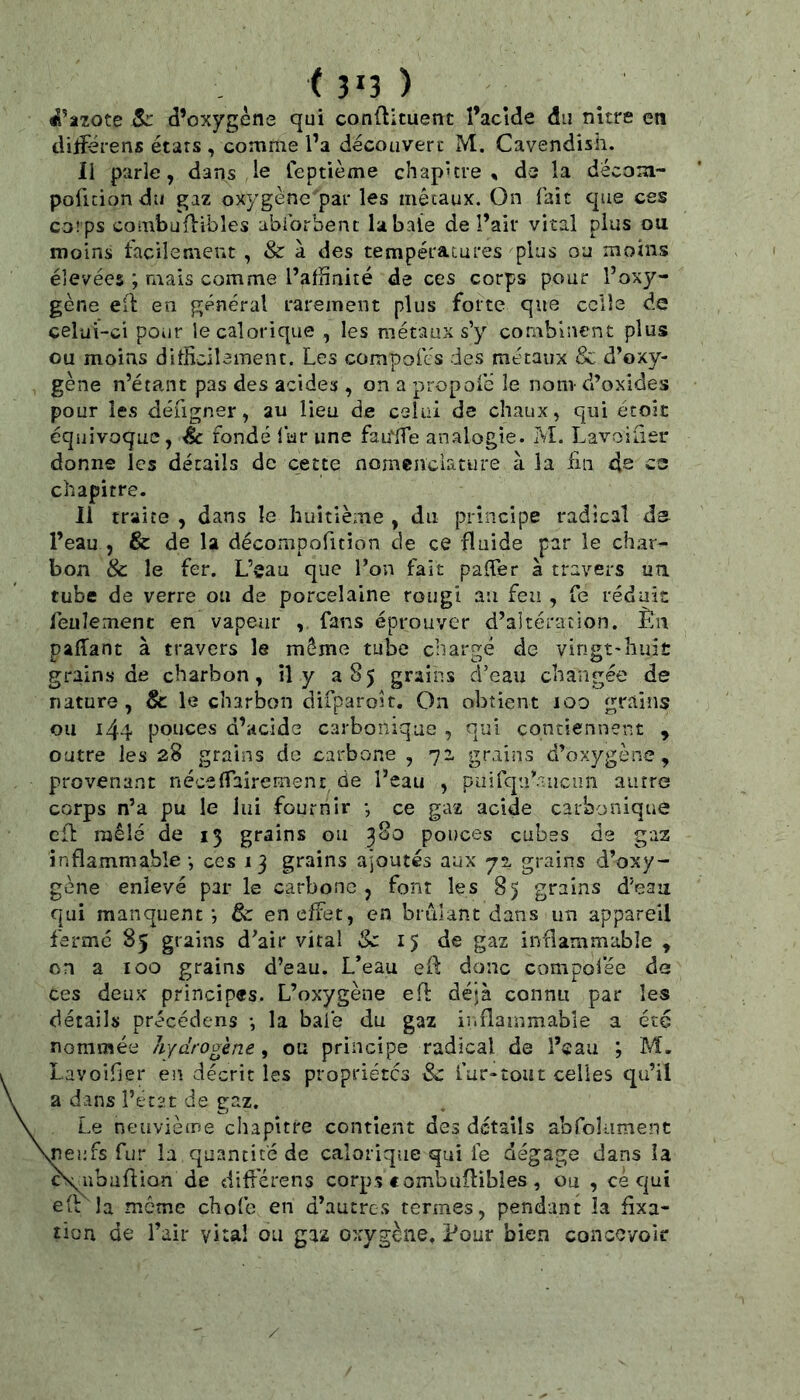 Sc d’oxygène qui conûituent l’acîde du nure en diiïerens étars , comme l’a decouveri' M. Cavendish. Il parle, dans ,1e feptième chapitre, de la décom- pofuiondu gaz oxygène par les métaux. On fait que ces corps combuflîbles abibrbent la baie de l’air vital plus ou moins facilement , & à des températures plus ou moins élevées ; mais comme l’afhnité de ces corps pour l’oxy- gène efl en général rarement plus forte que celle de celui-ci pour ie calorique , les métaux s’y combinent plus ou moins ditficiîeinent. Les compofés des métaux & d’oxy- gène n’étant pas des acides , on a propofe le nom d’oxides pour les défigner, au lieu de celai de chaux, qui étoit équivoque, éc fondé lur une fau'fTe analogie. M. Lavoilîer donne les détails de cette nomenclature à la fui 4s ce chapitre. Il traite , dans le huitième , du principe radical ds l’eau , & de la déconipofition de ce fluide par le char- bon & le fer. L’eau que l’on fait paffer à travers un. tube de verre ou de porcelaine rougi au feu , Ce réduit: feulement en vapeur , fans éprouver d’altération. Èu paflant à travers le môme tube chargé de vingt-huit grains de charbon, il y a 85 grains d’eau changée de nature, & le charbon difparoît. On obtient 100 grains ou 144 pouces d’acide carbonique , qui contiennent , outre les 28 grains de carbone , 71 grains d’oxygène, provenant néceflaîrement de l’eau , puirqu’.Tuciin autre corps n’a pu le lui fournir *, ce gaz acide carbonique cfb mêlé de 15 grains ou 380 pouces cubes de gaz inflammable -, ces 1 3 grains ajoutés aux 72, grains d’oxy- gène enlevé par le carbone , font les 85 grains d’eau qui manquent *5 & en effet, en brûlant dans un appareil ferme 85 grains d’air vital & 15 de gaz inflammable , on a 100 grains d’eau. L’eau ef: donc compol’ée de ces deux principes. L’oxygène eft déjà connu par les détails précédens *, la baie du gaz ii.flainmable a été nommée hydrogène, ou principe radical de l’eau ; M. Lavoifier en décrit les propriétés & far-tout celles qu’il a dans ferat de gaz. Le neuvième cliapître contient des détails abfolLimenc neufs fur la quantité de calorique qui le dégage dans la c\iibaflion de diff'érens corps combuilibîes , ou , ce qui la môme chofo en d’autres termes, pendant îa fixa- tion de l’air vital ou gaz oxygène. Pour bien concevoir