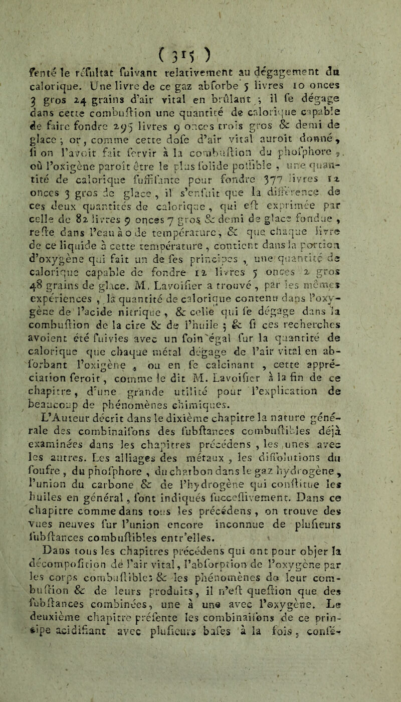 ( ) fente îe refultat fuivant relativement au dégagement dtt calorique. Une livre de ce gaz abforbe 5 livres 10 onces 3 gros 24 grains d’air vital en brûlant *, il Te dégage dans cetie combufl’ion une quantité de crdorique capable de faire fondre 2^5 livres 9 onces trois gros <$c demi de glace-, or, comme cette dofe d’air vital auroit donné, lion l’avoit fait fervir à la combiifi;ion du pholphorcç, où l’oxigène paroît être le plus Iblide potiibls , une quan- tité de calorique fuififante pour fondre 377 -ivres 1-2 onces 3 gros de glace , il s’enfuit que la diitt renc^ de ces deux quantités de calorique , qui efl exprimée par celle de 82 livres 9 onces 7 gro:^ Sc demi de glace fondue , refle dans î’eauàode température, &t que charpue Mvr^ de ce liquide à cette température , contient dans la portioa d’oxygène qui fait un de fes principes ^ une quantité de calorique capable de fondre I2 livres 5 onces 2 g'os 48 grains de glace. M, Lavoifier a trouvé , par les memes expériences , la quantité de calorique contenu dans l’oxy- gène de l’acide nitrique , Sc celle qui fe dégage dans la combuftion de la cire & de l’huile 5 & fl ces recherches avoienc été fuivies avec un foin'égal fur la quantité de calorique que chaque métal dégage de l’air vital en ab- forbant l’oxigène , ou en fe calcinant , cette appré- ciation feroit, comme fe dit M. Lavoifier à la fin de ce chapitre, d’une grande utilité pour l’explication de beaucoup de phénomènes chimiques. L’Auteur décrit dans le dixième chapitre la nature géné- rale des combinaifons des fubftanccs combuftibles déjà examinées dans les chapitres précédens , les ,unes avec les antres. Les alliages des métaux , les difibîutions du foufre , du phofphore , du charbon dans le gaz hydrogène , l’union du carbone & de l’hydrogène qui conflitue les huiles en général, font indiqués fucceflivement. Dans ce chapitre comme dans tous les précédens, on trouve des vues neuves fur l’union encore inconnue de plufieurs lubdances combuflibîes entr’elles. Dans tous les chapitres précédens qui ont pour objer la décompoficion dé l'air vital, l’abrorption de l’oxygène par les corps combuflibîes 8c les phénomènes do leur corn- biifcion 8c de leurs produits, il n’efl: queftion que de» fubftances combinées, une à une avec l’oxygène. Le deuxième chapitre préfente les combiiiaiibns de ce prin- cipe acidifiant avec pluficuis baies à la fois, confé-
