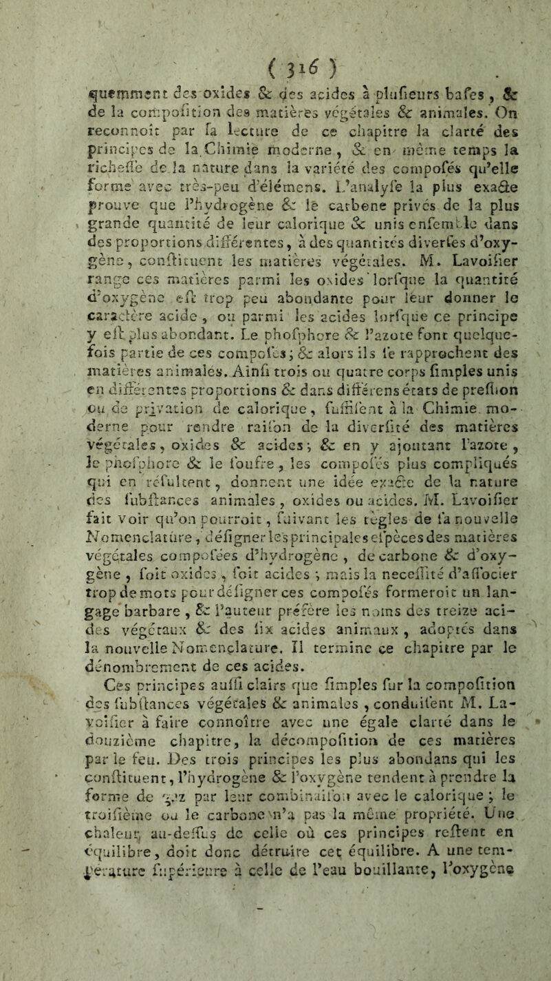 ■ (3^6) ^uemment des oxides & qcs acides à plu fieu rs bafes , 8c de la compoiition des matières végétales & animales. On reconnoît par Ta lecture de ce chapitre la clarté des principes da la,Chimie moderne, & en même temps la richefîe de la nature dans la variété des conipofés qu’elle forme' avec très-peu d’élémens. L’anulyle la plus exade prouve que l’hydrogène &: ié carbone prives de la plus . grande quantité de leur calorique Sc uniscnfeméle dans des proportions diiîérentcs, à des quantités divertes d’oxy- gène , conftituent les matières vcgéiaîes. M. Lavoiher range ces maticres parmi les osides ' lorfqne la quantité d’oxygène efe trop peu abondante pour leur donner le caraclcre acide , ou parmi les acides lorfque ce principe y eil plus abondant. Le phofphcre 8c î’azote font quelque- fois partie de ces conipcfes; 8c alors ils lé rapprochent des matières animales, Ainfi trois ou quatre corps (impies unis en diiiét entes proportions 6c da.ns differens états de prefijon ou de privation de calorique, fuinlent à la Chimie, mo- derne pour rendre raifon de la diveriité des matières végétales, oxides 8c acides-, & en y ajoutant Tazote , Je pheipiiore & le Ibiift'e, les compoî’és plus compliqués qui en rcTultent, donnent une idée exaéte de la nature des lubilances animales , oxides ou acides. M. Lavoifier fait Voir qu’on pourroic, faivant les lègles de la nouvelle Nomenclature, défigner les principales eipèces des mat ières végétales compolées d’hydrogène, de carbone 8c d’oxy- gène , Toit oxides, ibit acides -, mais la necellité d’afibeier trop de mots pour déligner ces compoies formeroic un lan- gage barbare , 8c l’auteur préfère les noms des treize aci- des végétaux 8c des lix acides anirriaux , adoptes dans la nouvelle Nomenclature. Il termine ce chapitre par le dénombrement de ces acides. Cês principes aulfi clairs que (impies fur la compofîtion des lubdances végétales & animales , conduilent M. La- vcîficr à faire connoître avec une égale clarté dans Je doiizicme chapitre, la décompofitioîi de ces matières par le feu. Des trois principes les plus abondans qui les condituent, l’hydrogène & l’oxygène rendent à prendre la forme de g.'z par leur combinallb.» avec le calorique ; le troifième ou le carbone'^n’a pas la môme propriété. Lue chaleur, au-deirus de celle où ces principes redent en équilibre, doit donc détruire cet équilibre. A une tem- l'eraturc Lîpérienre à celle de l’eau bouillante, Toxygene