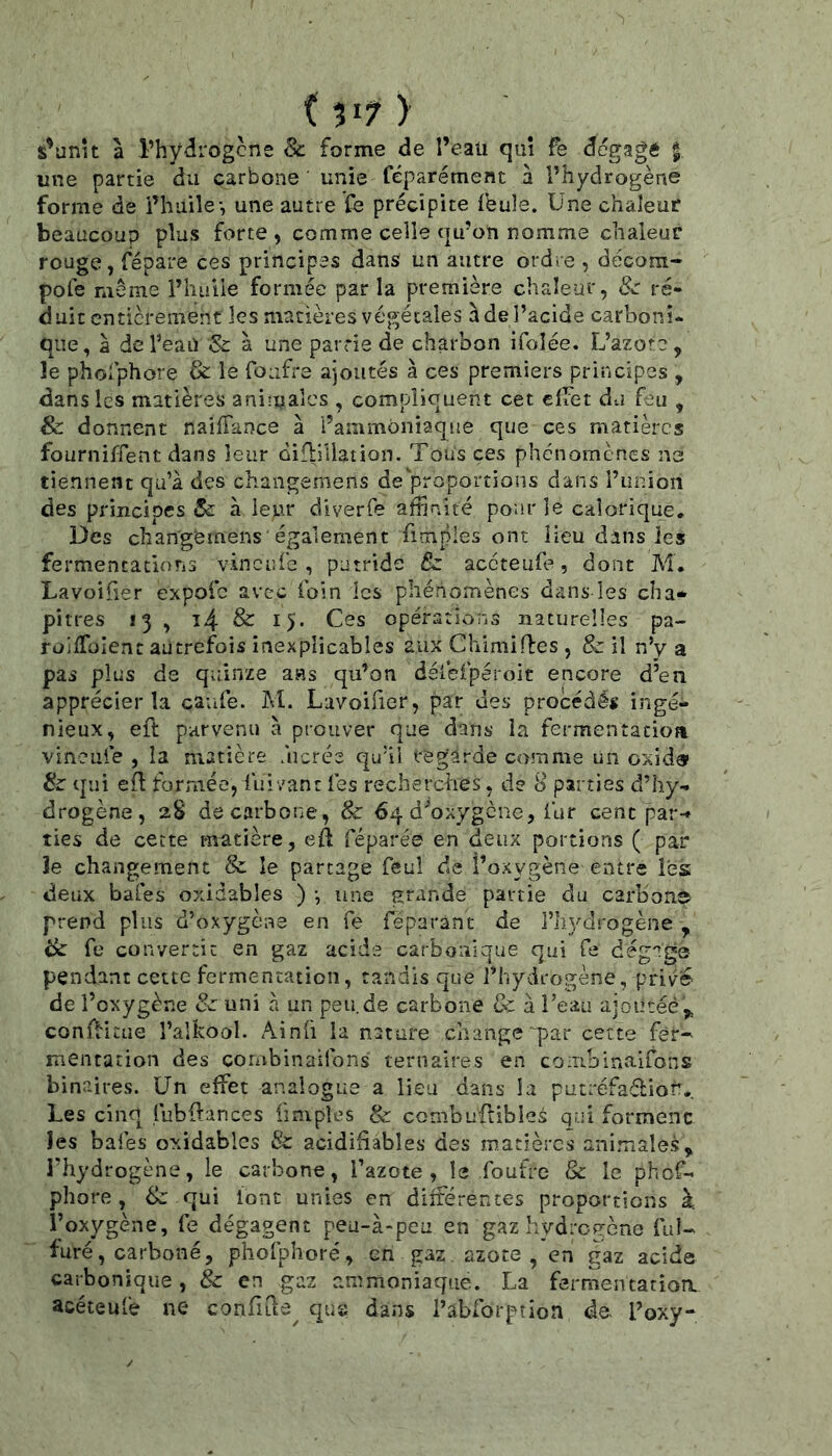 ( 517 > s^unu a l’hydrogcne 8c forme de l’eaii qui fe dégagé | une partie du carbone unie féparément à l’hydrogène forme de i’huile-, une autre fe précipite Ibule. Une chaleur beaucoup plus forte , comme celle qu’on nomme chaleur rouge, répare ces principes dans un autre ordre , décom- pofe même l’huile formée par la première chaleur, 8c ré- duit entièrement les matières végétales à de l’acide carboni- que, à de l’eau Sc à une partie de charbon ifoîée. L’azote, le phofphore & le foufre ajoutés à ces premiers principes , dans les matières aniiualcs , compliquent cet effet du feu , & donnent naiffance à l’ammoniaque que ces matières fourniffent dans leur difliliation. Tous ces phénomènes ne tiennent qu’à des changemens de proportions dans Punion des principes Sc à leur diverfe affinité pour le calorique. Des chan'gemens également fimples ont Heu dans les fermencatiotis vineufe , putride 8z accteufe, dont M, La voilier expofe avec foin les phénomènes dans les ch a* pitres 13 , î4 & 15* Ces opérations naturelles pa- roifToIent autrefois inexplicables aux Chimifbes , & il n’y a pas plus de quinze ans qu’on déiefpéroit encore d’en apprécier la caufe. M. Lavoifier, par des procédés ingé- nieux, eft parvenu à prouver que dans la fermentacioa vineule , la matière ùicrée qu’il regarde comme un oxida^ 8c qui efl formée, fiiivant les recherches, de 8 parties d’hy- drogène, aS de carbone, 8c 64 d’oxygène, fur cent par-* ties de cette matière, efî réparée en deux portions ( par îe changement & le partage feul de l’oxygène entre les deux baies oxidables ) -, une grande partie du carbon© prend plus d’oxygène en fe feparànc de l’iiydrogène , 8c fe convertit en gaz acide carbonique qui fe dégage pendant cette fermentation, tandis que l’hydrogène, privé- de l’oxygène 8c uni à un peu.de carbone & à Teau ajoutée ,, conffitue l’aUcool. Ainli la nature change “par cette fer-- mentarion des corabinairons ternaires en coiTibinaifons binaires. Un effet analogue a lieu dans la putréfadior,. Les cinq fubffances ünipîes & combuilibles qui formenc les baies oxidables 8c acidihables des matières animales, l’hydrogène, le carbone, l’azote, le foutre 8c le phef- phore , 8c qui font unies en différentes proportions à. l’oxygène, Ce dégagent peu-à-peu en gaz hydrogène fui- furé, carboné, phofpîioré, en gaz azote, en gaz acide carbonique, 8c en ^az ammoniaque. La fermentatioa acéteufe ne conflde^ que dans l’abforpîion de- l’oxy-
