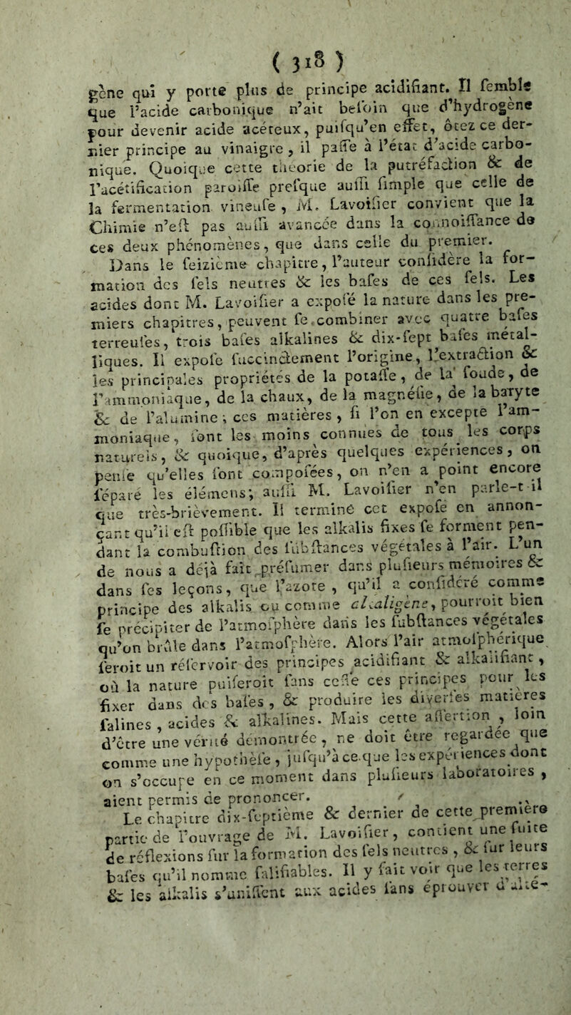 gene qui y porte plus de principe acidifiant. Il femble que l’acide carbonique n’ait belbin que d’hydrogene four devenir acide acéreux, puifqu’en effet, ôtez ce der- r.ier principe au vinaigre, il paffe à l’état d’acide carbo- nique. Quoiq.je cette tlieorie de la putréfaction & de racéîificaâon paroifle prefque auiTi fimple que celle de la fermentation vineufe , ivL Lavoifier convient que la Chimie n’efl pas aulli avanece dans la connoiffance de ces deux phénomènes, que dans celle du premiei. Dans le feizième chapitre, l’auteur confidere la for- mation des fels neutres & les bafes de ces fels. Les acides dont M. Lavoifier a expofé la nature dans les pre- miers chapitres, peuvent fe combiner avec quatre baies terreufes, trois baies alkalines ^ dix-fept baies métal- liques. li expofe fuccindement l’origine, L’extraaion & les princinales propriétés de la potaüe, de la' foaae, de r^mmoni^ue, de la chaux, de la magnélie, de la baryte Sc de l’alumine-, ces matières, fi l’on en excepte 1 am- moniaq.je, font les moins connues de tous les corps naturels, ik quoique, d’après quelques expériences, on penle qu’elles font compofées, on n’en a point encore l’épare les éîémcns; aidil M. Lavoilier n’en parle-t il que très-brièvement, li termine cet expofe en annon- çant qu’il eff poffible que les alkalis fixes fe forment pen- Lnt la combufeion des lubffances végétales à l’air. Lun de nous a déjà faic ,.,p.réfumer dans plufieurs mémoires & dans les leçons, que l’azore , qu’il a conlidcré comme principe des alkalis ou comme pourroit bien fe précipiter de l’atmofphère dans les fubüances végétales qu’on brfde dans l’atmofphère. Alors l’air atmolphenque feroit un réfervoir des principes acidifiant & alkanfianc, où la nature puiferoit fans ceffe ces principes pour les fixer dans des bafes , & produire les diveries matières falines , acides fk alkalines. Mais cette aflertion , loin d’être une vérité démontrée, ne doit être regardée que comme une hvpothèie , iufqu’à ce.que hs expénences donc on s’occupe en ce moment dans plulieurs laooratoiies , aient permis de prononcer. / Le chapitre dix-feptième & dernier de cette prerniero partie de l’ouvrage de M. Lavoifier, contient une mte de réflexions fur la formation des fels neutres , êi lur leurs bafes qu’il nomme falifiables. 11 y fait voir que les terres & les aikalis s’unifient aux acides fans éprouver u a.te-