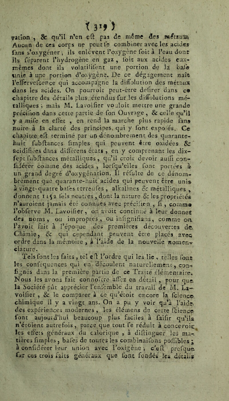 X 3»f î Tatîon , de qu’il n’en eÜ: pas de même des Aucun de ces corps ne peutfe combiner avec les acide» lans s’oxygéner-, ils enlèvent i’oxygène foie à l’eau dont ils réparent l’hydrogène en gaz , foie aux acides eux- mêmes dont ils voîatilifent une portion de la baia unie à une portion d’oxygène. De ce dégagement naît l’efFervefcence qui accompagne la diffolution des métaux dans les acides. On pourroit peut-être defirer dans ca chapitre des détails plus étendus fur les ditfblutions mé- talliques -, mais M. Lavoifier voaloit mettre une grande précifion dans cette partie de fon Ouvrage , & celle qu’il y a mile en efièt , en rend la marche plus rapide fan» nuire à la clarté des principes, qui y font expoiés. Ce chapitre ei\ terminé par un dénombrement des quarante- huit fabflances fimples qui peuvent être oxidées acidifiées dans dllFérens états , en y comprenant les dix- fept fubllances métalliques, qu’il croit devoir aufu con- liiérer comme des acides , lorlqu’elles font portées à un grand degré d’oxygénation, li réfulte de ce dénom- brement que quarante-huit acides qui peuvent être unis- à vingt-quatre baies terreulès , alkalines & métalliques , donnent 1152 lèls neutres , donc la nature les propriété® n’auroient jamais été connues avec précificn , fi , comm» l’obferve M. Lavoider, on avoit concinué à leur donnes des noms, ou impropres, ou infignifians, comme oa l’avoit fait à l’époque des premières découvertes de. Chimie, & qui cependant peuvent être placés aveq ordre dans la mémoire , à l’aide de la nouvelle nomen-»- clatuie. Tels font les faits, tel efi: Tordre qui les lie , telles fone les conféquences qui en découlent natureliemenc, coa-- fignés dans la première partie de ce Traité éîénientaire.; Nous les avons fait connoître alfez en .détail , pour que, la bociécé put apprécier feniemble du travail de M. La-* voifier , & le comparer à ce qu’étoic encore la fcience- chimique il y a viiigc ans. On a pu y voir qu’à l’aide, des expériences modernes , les éléinens de cette i'èience- font aujourd’hui beaucoup plus faciles à faifir qu’ila n’étoient autrefois, parce que tout fe réduit à concevoic les effets généraux du calorique , à difiinguer les ma-.* tières fimples , bafes de toutes les combinaifons poffibles ; à confidérer leur union avec Toxigène -, c’eit prefqae. far ces crois faits généraux que font fondés les détails