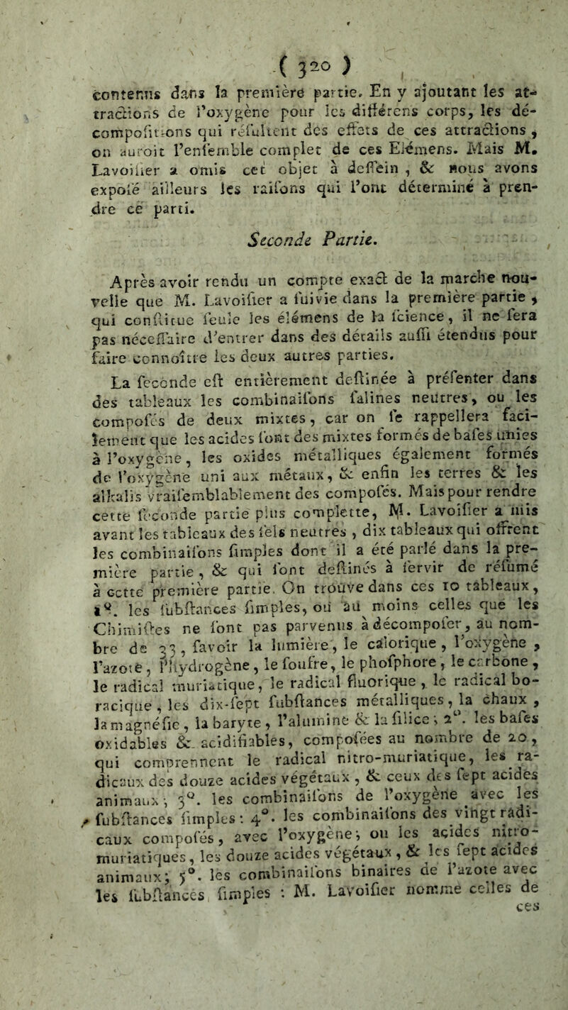 ( ■) contenns dans la première partie» En y ajoutant les at- tractions de 'roxygène pour lc5 dittérens corps, les dé- compolitrons qui rèruUcnt des effets de ces attractions * on aui'oit l’entèmble complet de ces Eiémens. Mais M. LavoÜier a omis cet objet à deflein , & «ous avons expolé ailleurs les raifons qui Torit déterminé à pren- dre ce parti. Stcondi Partie^ Après avoir rendu un compte exacl de la iparche nou- velle que M. Lavoitier a luivie dans la première partie , qui conflicue feule les élémens de la fcience, il ne fera pas nécelîaire d'entrer dans des détails auffi étendus pour faire connoître les deux autres parties, La fécondé eft entièrement deftinée à préfenter dans des tableaux les combinaifons falines neutres, ou les compofc'S de deux mixtes, car on le rappellera faci- lement que les acides font des mixtes formés de bafes unies àToxygene, les oxides métalliques également formés de foxygene uni aux métaux, Sc enfin les terres les albalîs Vraifemblablement des compofés. Mais pour rendre cette fécondé partie plus complctte, ^<1. Lavoifier a^iiiis avant les tableaux des fels neutres , dix tableaux qui offrent les combinaiions (impies dont il a ece pailé dans la pre- mière partie , & qui font deRinés à fervir de réfumé à cette première partie. On trouve dans ces lo tableaux, les fubftances fimples, oii SU moins celles que les ChimiRes ne font pas parvenus à décompofer, au nom- bre de 33, favoir la lumière, le calorique, loxygène , Tazote 5 f hydrogène, le foufre, le phofphore , le crrbône , le radical uiuriiitique, le radical fiuorique , le radical bo- raclqüe,les dix-fept fubRances métalliques ,Ja chaux, la magncfie , la baryte , raîiimine & la filicc ^ a'. les bafes oxidables &. acidifiables, compofées au nombre de 20, qui comprennent le radical nitro-muriatique, ies_ ra- dicaux des douze acides végétaux , & ceux des fept acides animaux-, 3^^. les combinaifons de l’oxygène avec les / fubftances fimples; 4°» les combinaifons des vingt radi- caux compofés, avec l’oxygènej ou les acides muriatiques, les douze acides végétaux , & les lept acides animaux; les combinaifons binaires de l’azote avec les fubRances fimples : M. Lavoifier nomme celles de ces