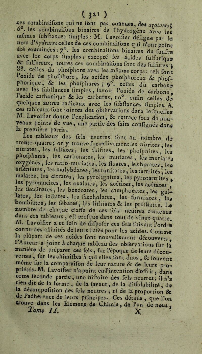 «es combinaifons quî ne font pas connues, des arotuNsî 6®. les combinaifons binaires de fhydrogène avec les mêmes fubilances fimples : M. lavoifier défigne par le nom àjdrufes celles ùq ces combinaifons qui n’ont point été examinées ; 7®. les combinaifons binaires du foufre avec les corps fimples; excepté les acides fulfuriqu» & fulfureux, toutes ces combinaifons font des fulfures du phofphore avec les mêmes corps; tels font Toxide de phofphore, les acides phofphoreux Sc phof- phorique, & les phofphures ; 9'’. celles du carbone; avec les fubflances fimples, favoir l’oxide de carbone J’acide carbonique & les carbures; 10®. enfin celles dl quelques autres radicaux avec les fubftances fimples. A, ces tableaux font jointes des obfervatiorïs dans lefquelles M. Lavoifier donne l’explication, & retrace fous de nou- veaux points de vue, une partie des faits confignés dans la première partie* Les tableaux des fels neutres font au nômbre de trente-quatre; on y trouve fuccenivementles nitrites , les nitrates, les fulfates, les fulfices, les pholphîres, les phofphates, les carbonates, les muriates, lès muriares les nitro-mijriates, les fîuates, les borates, les arféniates, les moîybdates, les tunfiates, les tartrîtes, les malates, les citrates, les pyrolignites, les pyrotartrites * les pyromucites, les oxalates, les acétites,les acétates , les fuccinates, les bensoates, les camphorates, les gaU lates, les laélatçs, les iaccholares, les formiates , les bombiatesy les fëbates, lés lithiates & les pruffiates. Le nombre de chaque claffe de ces fels neutres contenus dans ces tableaux, eil: prefque dans tout de vin^t-quatre. M. Lavoifier a eu foin de difpofer ces fels fuivMt i ordr& connu des affinités de leurs bafes pour les acides. Comrn^ la plûpart de ces acides font nouvellement découverts 1 Auteur a joint à chaque tableau des observations fur la manière de préparer ces fels, fur l’époque de leurs décou^ vertes , fur les chimifles à qui elles ibnc dues , & fouvenc même fur la comparaifon de leur nature & de leurs pro- priétés. M. Lavoifier n’a, point eu l’intention d’offrir, dan* cette fécondé partie, une hifioire des fels neutres; il n’a rien dit de la forme , de la faveur, de la difiblubilité , d@ la décornpofitîon des fels neutres , ni de la proportion fk: de l’adhérence de leurs principes. Ces détails , qtie l’on Uou^ dans les Éiémen.s de Chimie, de l’un de nous* Tome IL X ■