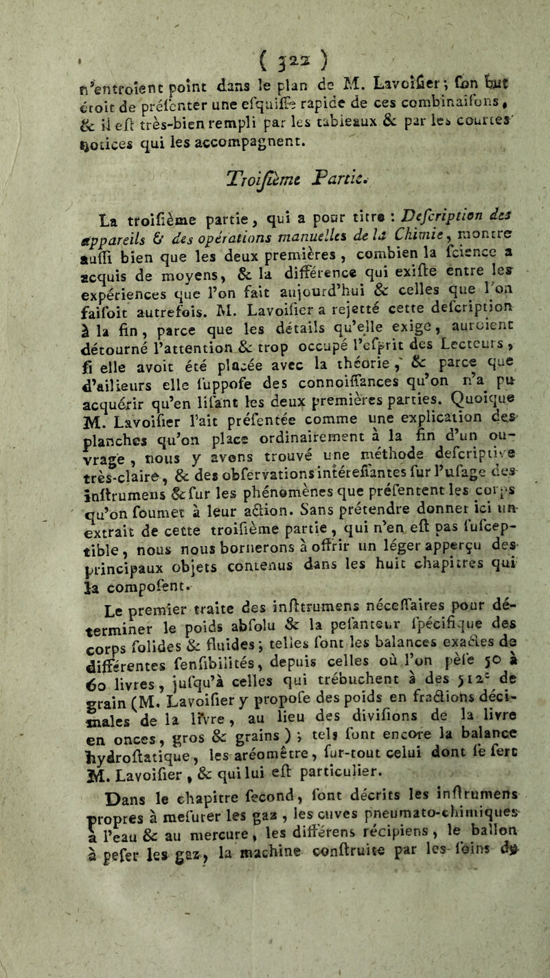 • ( 5^2 ) n’entro'ient point dans !e plan do M. LavoiSer; fon bit croie de prélbnter une erquilTe rapide de ces combinaifons, & il efc très-bien rempli par les tableaux &; par les courtes' notices qui les accompagnent. Troijicmc Partie, La troifième partie, qui a pour titre : Defeription àts appareils & des opérations manuelles delà Chimie^ montre auiîi bien que les deux premières , combien la fcience a acquis de moyens, & la différence qui exilfe entre les expériences que l’on fait aujourd’hui & celles que 1 on faifoit autrefois. M. Lavoifier a rejette cette defeription à la fin , parce que les détails qu’eUe exige, auroient détourné l’attention Sc trop occupe l’cfprit des Lectcuis , fi elle avoir été placée avec la théorie & parce que d’ailleurs elle fuppofe des connoiffances qu’on n’a pu acquérir qu’en lifant les deux premières parties. Quoique M. Lavoifier l’ait préfentée comme une explication des planches qu’on place ordinairement à la fin d’un ou- vragé , nous y avons trouvé une méthode defcripiive très-clairé, & des obfervationsintétefiantes fur l’ufage des înllrumens &:fur les phénomènes que préfentent les corps qu’on foumet à leur aftion. Sans prétendre donner ici un- extrait de cette troifième partie , qui n’en eft pas fufeep- tible, nous nous bornerons à offrir un léger apperçu des- principaux objets contenus dans les huit chapitres qui ia compofent. Le premier traite des infitrumens nécefiaires pour dé- terminer le poids abfolu & la pefanteur fpécifique des corps folides & fluides; telles font les balances exaéles de différentes fenfibilités, depuis celles où l’on pèfe 50 à éo livres, jufqu’à celles qui trébuchent à des >12= de grain (M. Lavoifier y propofe des poids en fradions déci- Claies de la m're, au lieu des divifions de la livre en onces, gros & grains) ; tels font encore la balance îiydroflatique, les aréomètre, fur-tout celui dont fe ferc JA, Lavoifier , & qui lui eft particulier. Dans le chapitre fécond, font décrits les înftrumens propres à mefurer les gaa , les cuves pneumato-ehimiques a l’eau & au mercure, les différens récipiens , le ballon à pefer les gaz, la machine conftruite par les foins