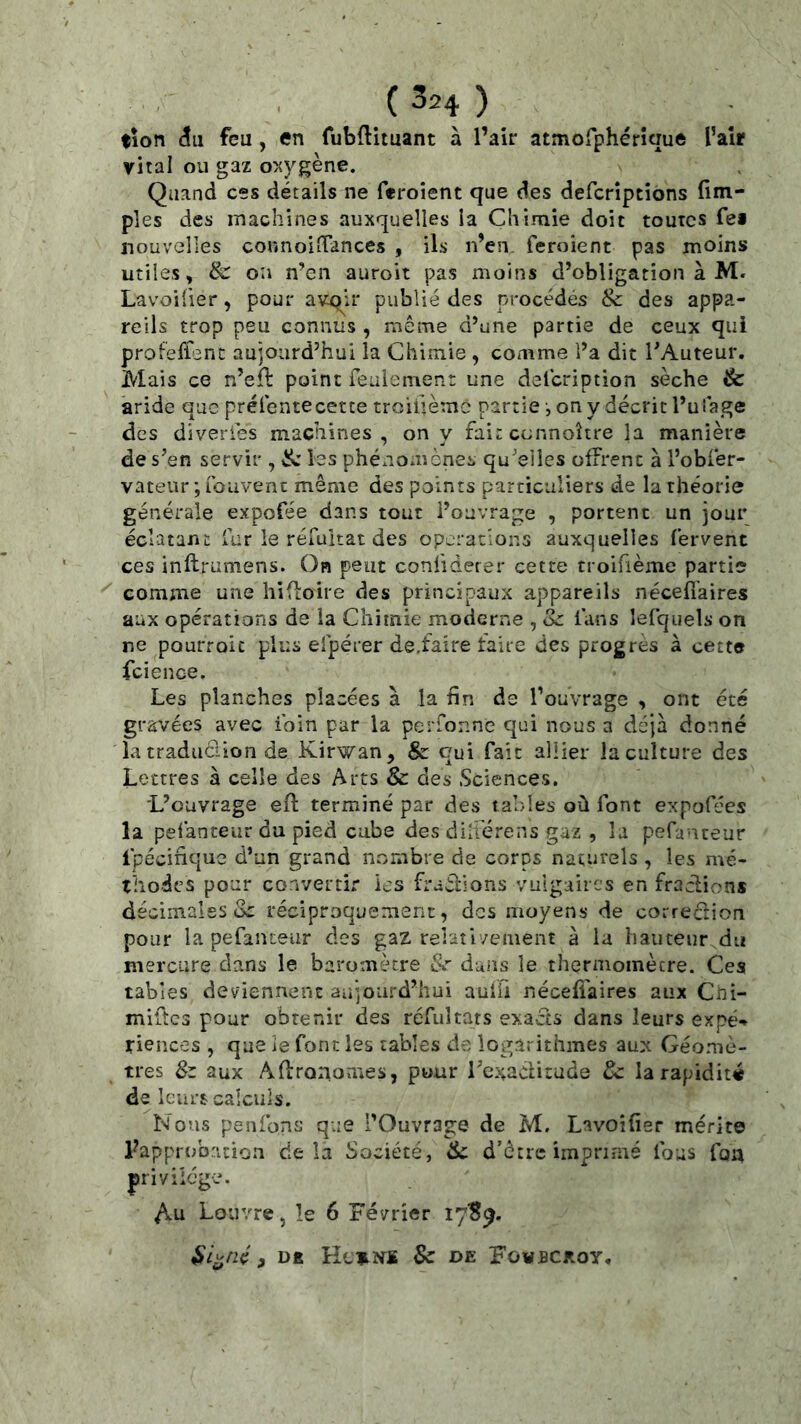 (3=4) ; tîon <îu feu, en fubftituant à l’air atmorphérîquft l’aîr viral ou gaz oxygène. Quand ces détails ne feroient que des defcrîptions fim- ples des machines auxquelles la Chimie doit toutes fei nouvelles connoiîTances , ils n’en, feroient pas moins utiles, & oîi n’en auroit pas moins d’obligation à M. Lavoifier, pour avqir publié des procédés & des appa- reils trop peu connus , même d’une partie de ceux qui profeffenc aujourd’hui la Chimie , comme l’a dit TAuteur. Mais ce n’eft point feulemenr une deicription sèche & aride que prélentecette troiüèmc partie-, on y décrit l’uiage des diveries machines, on y fait cennoître la manière de s’en servir , les phéxiomènes qu’elles offrent à l’obfér- vateur;rouvent même des points particuliers de la théorie générale expofée dans tout l’ouvrage , portent un jour éclatant fur le réfultat des operations auxquelles fervent ces inflrumens. On peut confiderer cette troifième partie comme une hifloire des principaux appareils nécefi'aires aux opérations de la Chimie moderne , Sz fans lefquels on ne pourroic plus efpérer de,faire faire des progrès à cette fcience. Les planches placées à la fin de l’ouvrage , ont été gravées avec foin par la perfonne qui nous a déjà donné îatradiidion de Kirwan, & qui fait allier la culture des Lettres à celle des Arts & des Sciences. L’ouvrage efl terminé par des tables où font expofées la pefanteur du pied cu.be desdilîérens gaz , la pefanteur Ipécinquc d’un grand noràibre de corps naturels , les mé- thodes pour convertir ks fraêlions vulgaires en fractions décimales üc réciproquement, des moyens de correclion pour la pefanteur des gaz relativement à la hauteur du mercure dans le baromètre S<r duns le thermomètre. Cea tables deviennent aujourd’hui auffi nécelîaires aux Chi- mlftcs pour obtenir des réfultars exacts dans leurs expé*» fiences , que le font les tables de logarithmes aux Géomè- tres 8z aux Aflronomes, pour i’exaditude Sc la rapidité de leurs calculs. Nous penfons que l’Ouvrage de M. Lavoifier mérite rapprob.ation delà Société, de d’être imprimé fous fon privilège. ^u Louvre, le 6 Février ly'S^. $i^né, Dfi He^ïfS & de FowBCjtoy,