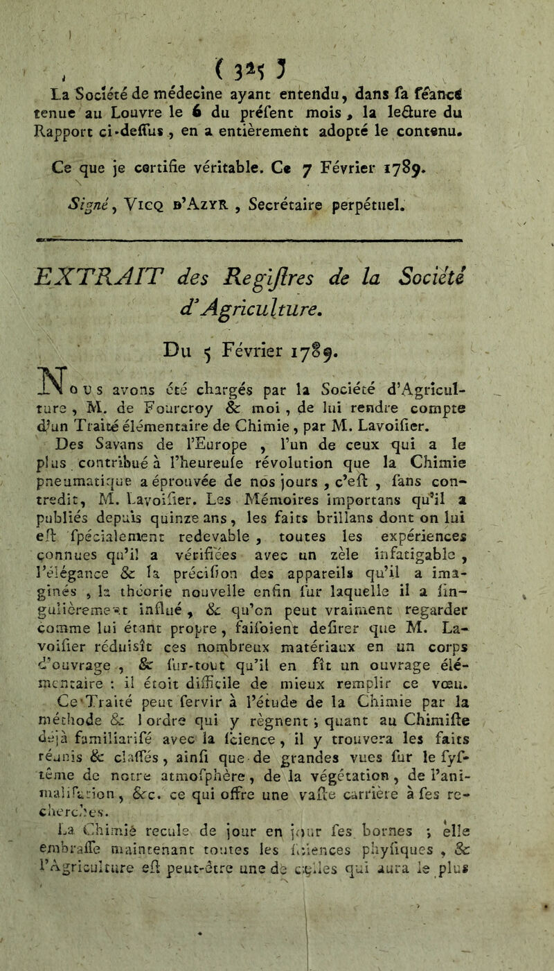 I ' . ( 3*5 5 La Société de médecine ayant entendu, dans fa feanci tenue au Louvre le 6 du préfent mois , la ledure du Rapport ci'defTus , en a entièrement adopté le cont«nu. Ce que je certifie véritable. C« 7 Février 1789. Signé y ViGQ b’AzyR , Secrétaire perpétuel. EXTRAIT des Regljlres de la Société d^ Agriculture. Du 5 Février 17S9. O U s avons été chargés par la Société d’Agrîcul- ture , M. de Fourcroy & moi, de lui rendre compte d^un Traité élémentaire de Chimie, par M. Lavoifier. Des Savons de l’Europe , l’un de ceux qui a le plus contribué à l’heureufe révolution que la Chimie pneumatique a éprouvée de nos jours , c’efl , fans con- tredit, M. Lavoifier. Les Mémoires importans qu’il a publiés depuis quinze ans, les faits brillans dont on lui eR fpéciaiement redevable , toutes les expériences connues qu’il a vérifiées avec un zèle infatigable , rélégance & la précifion des appareils qu’il a ima- ginés , la théorie nouvelle enfin fur laquelle il a lin- gulièreme'-ît influé, de qu’on peut vraiment regarder comme lui étant propre, faifoient defirer que M, La- voifier réduisît ces nombreux matériaux en un corps d’ouvrage , & fur-tout qu’il en fît un ouvrage élé- mentaire : il étoit difficile de mieux remplir ce vœu. Ce’Traité peut fervir à l’étude de la Chimie par la méthode & 1 ordre qui y régnentquant au Chimifle déjà famiîiarifé avec la fcience, il y trouvera les faits réunis & clafTés, ainfi que de grandes vues fur le fyf- tême de notre atmofphère, de la végétation , de l’ani- m-alinction, &c. ce qui offre une vafle carrière à fes re- cherches. La. Chimie recule de jour en jour fes bornes *, elle embraffe maintenant toutes les fiiiences pliyfiques , & l’Agriculture efl peut-être une c;çlles qui aura le plus