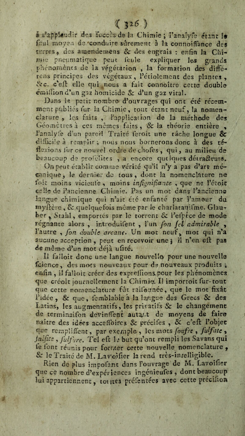.( ) I s^2ppkijdir des ‘fijcc^s de la Chimie; Tanalyrs étant I» fc.'ul moyen de'conduire sûrement à la connoifTance des terres^ des amendemens & des engrais ; enfin la Chi- jTfne P n en mat irrue peut feule expliquer les grands phénomènes de la végétation , la formation des difFé- rens principes des végétaux , l’étiolement des plantes , é'ec. c'e.^: elle qui .nous a fait connoîtro cette double émuTion d’un gaz homicide & d’un gaz vital. Dans le petit nombre d’ouvrages qui ont été récem- ment publiés fur ia Chimie, tout étant neuf, la nomen- clarure , les faits , l’application de la méthode des Géomètres a ces memes faits, & la théorie entière , ranalyTe d'un pareil Traité feroit une tâche longue & difJicüe à remplir-, nous nous bornerons donc à des ré- flexions iiir c« nouvel ordre de cnofes , qui , au milieu de beaucoup de prot’élites , a encore queiques détraéîeurs. On peut établir comme vérité qu’il n’y a pas d’art mé- canique, le dernier de tous, dont la nomenclature ne loit moins vicieufe , moins infi-mijiarite , que ne l’étoit ccîîc de i’ancienne Chimie. Pas un mot dans l’ancienne langue chimique qui n’ait été enfanté par Vamour du myflère , 8c quelquefois meme par le charlatanifme. Glauf ber ^ Stahl, emportés par le torrent 8c i’efpîce de mode régnante alors , introduifent , run fon fel admirable , l’autre , fon double arcaiiç* Un mot neuf^ mot qui n’a aucune acception , peut en recevoir une | il n’en efl: pas de même d’un mot déjà ufité. I , Il falloir donc une langue nouvelle pour une nouvelle fciencG, des mots nouveaux pour de nouveaux produits ; enfin , il falloir créer des exprelfionspour les phénomènes que créoît journellement la Chimia II importoit fur-tout que cette nomenclature fût raifoitnée, que le mot fixât Pidée , 8c que, fcmblabie à la laiyçue des Grecs & des Latins, les augmentatifs, les privatifs & le changement de terminaifon devinfTent aut^-t de moyens de faire naître des idées accefibircs & prccifes , & c’efl l’objet que rcmplilTent, par exemple , \es mots foufre ^ fulfate y jnlfice , fulfure. Tel eft D but qu’ont rempli les Savans qui le font réunis pour forr/iCr cette nouvelle nomenclature f Sc le Traité de M. Lav'oifier la rend très-intelligible. Rien de plus impofa.nt dans l’ouvrage de M. Lavoifier que ce nombre d’expériences ingénieufes , dont beaucoup lui appartiennent, toutes picfentées avec cette précifioa