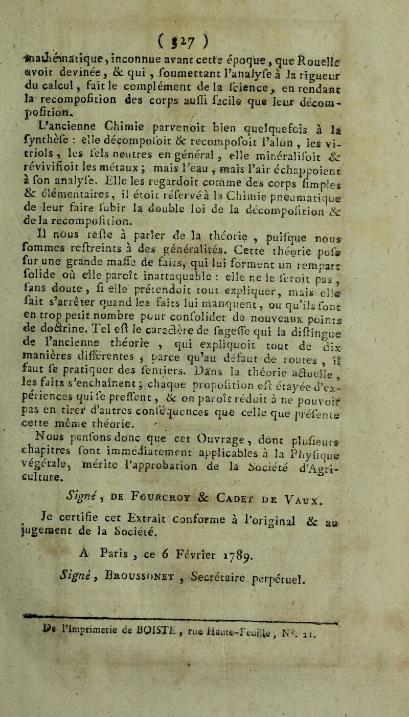 -inatlîmâtîque, inconnue avant cette époque, que RouelîW avoir devinée, &: qui , foumettant Panalyfeà Ja rigueur du calcul, fait le complément delà Icicnce, en rendant la recompoficion des corps aufli facile que leur décom- pofition. L’ancienne Chimie parvenoit bien quelquefois à la fynthèfe : elle décompoibit & recompofoit l’alun , les vi- triols , les tels neutres en général, elle minéraîifoit révivifioit les métaux ; mais Teau , mais l’air échappoient è fon analyfe. Elle les regardoit comme des corps fimples & élémentaires, il etoit réfei vea la Cliiniie pneiiniatique de leur faire lubir la double loi de la décompoiitioii Sc delà recompuruion. Il nous réüe parler de la théorie , puifque nous fommes reftreints à des généralités. Cette'théorie pof® fur une grande maffe de faits, qui lui forment un rempart folide où elle parcît inattaquable : elle ne le fcroit pas , lans doute, fi elle prétendoit tout expliquer, mais elle fait s’arrêter quand les- faits lui manquent, ou qu’ils font en trop petit nombre pour confoîider de nouveaux points de dodrine. Tel efl le caradère de fageïTe qui la diftin^nie de l’ancienne théorie , qui expliquoic tout de dix manières différentes ,■ parce qu’au défaut de routes , Il faut fe pratiquer des lentiers. Dans la théorie aduelie , les faits s’enchaînent ; chaque propoütion efe étayée d’ex- périences qui le preffent, ik on paroîc réduit à ne pouvoif pas en tirer d’autres conféquences que celle que r-réléine cette mêine théorie. Nous penfonsdonc que cet Ouvrage, dont plufieurs chapitres font immédiatement applicables à la Phyüoue végétale, mérite l’approbation de la Société d’Af^ri- culture. Signée DE Fourcroy & Cadet de Vaux. ^ Je certifie cet Extrait conforme à l’original & au )ugement de la Société. A Paris , ce 6 Février 1789. Signé, BaoüssoNET , Secrétaire perpétuel. ©e l’Imprimerie de ÜQISTL , rue aaiite-FeuÜle, N®. 11.