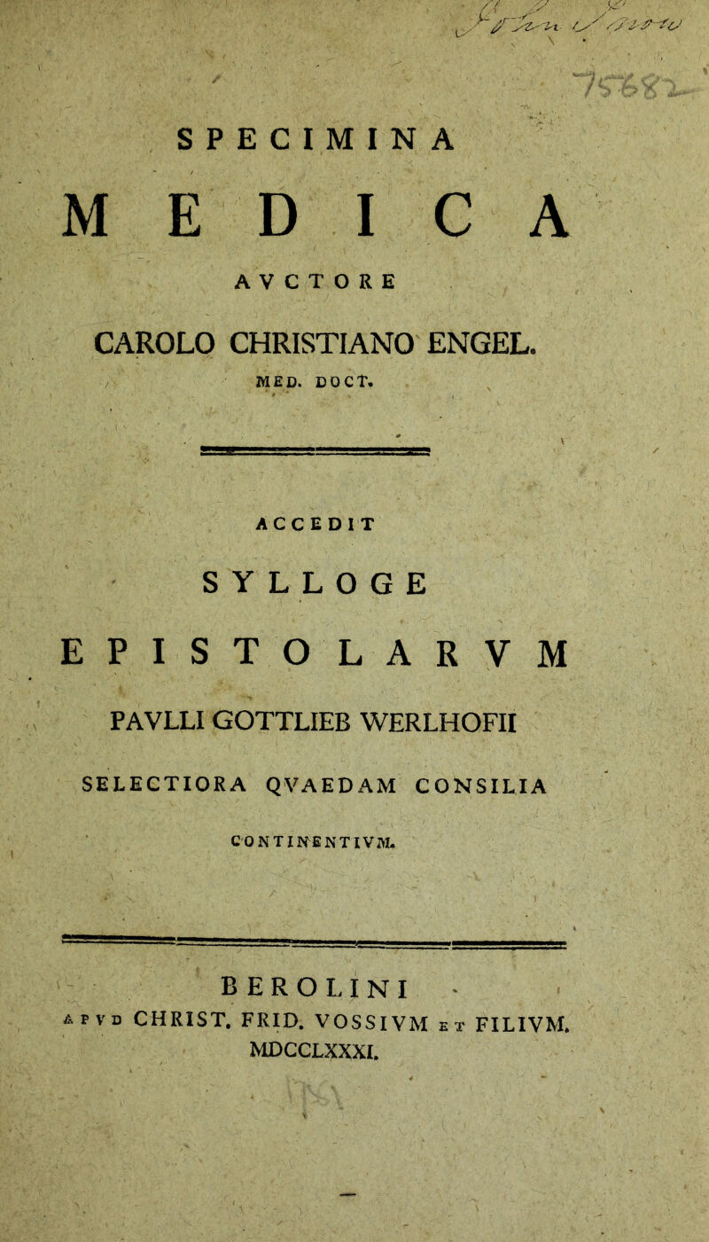 \ . , > /'( /y , pc* SPECIMINA MEDICA AVCTORE CAROLO CHRISTIANO ENGEL. MED. DOCT. ACCEDIT S Y L L O G E EPISTOLARVM PAVLLI GOTTLIEB WERLHOFII SELECTIORA QVAEDAM CONSILIA CONTINBNTIVM. berolini apvd CHRIST. FRID. VOSSIVM et FILIVM. MDCCLXXXI.