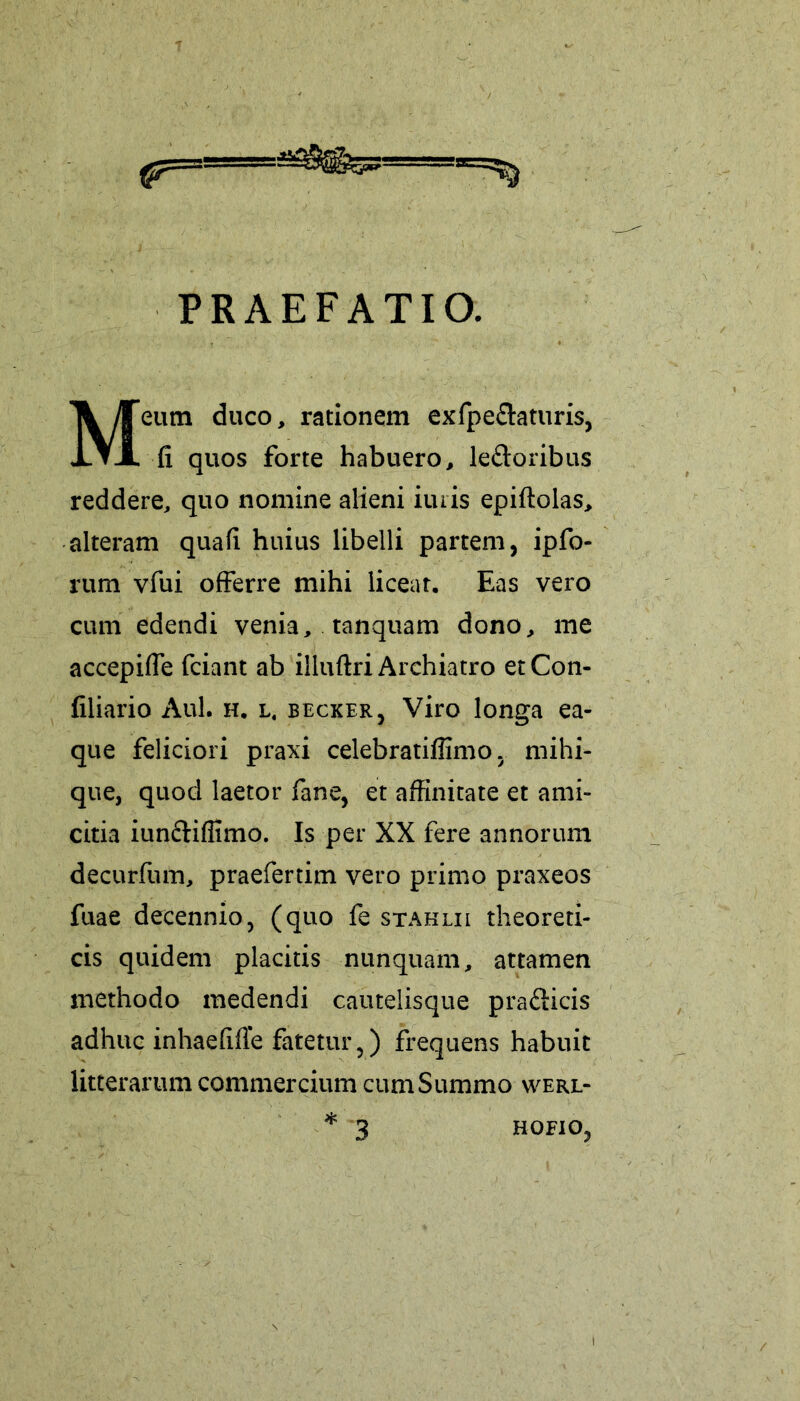 &=* PRAEFATIO. Meum duco, rationem exfpe&aturis, fi quos forte habuero, le&oribus reddere, quo nomine alieni imis epiftolas, alteram quafi huius libelli partem, ipfo- rum vfui offerre mihi liceat. Eas vero cum edendi venia, tanquam dono, me accepifie fciant ab illuftri Archiatro et Con- filiario Aul. h. l. becker, Viro longa ea- que feliciori praxi celebratiffimo. mihi- que, quod laetor fane, et affinitate et ami- citia iun&iffimo. Is per XX fere annorum decurfum, praefertim vero primo praxeos fuae decennio, (quo fe stahlii theoreti- cis quidem placitis nunquam, attamen methodo medendi cautelisque prafticis adhuc inhaefiffe fatetur,) frequens habuit litterarum commercium cum Summo werl- * 3 HOFIO,