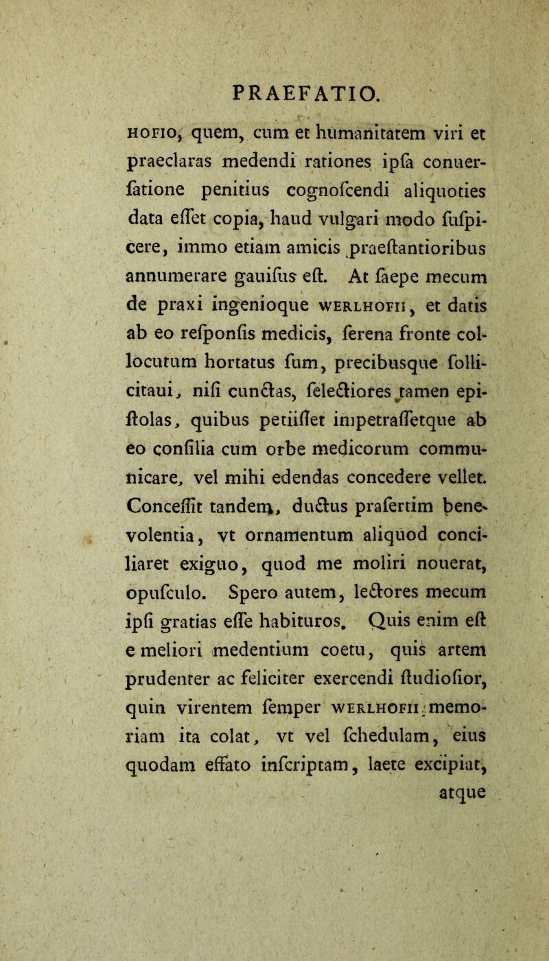 hofio, quem, cum et humanitatem viri et praeclaras medendi rationes ipfa conuer- fatione penitius cognofcendi aliquoties data effet copia, haud vulgari modo fiifpi- cere, immo etiam amicis praeftantioribus annumerare gauifus eft. At faepe mecum de praxi ingenioque werlhofii, et datis ab eo refponfis medicis, ferena fronte col- locutum hortatus fum, precibusque folli- citaui, nifi cunelas, fele&iores jamen epi- ftolas, quibus petiiftet impetrafletque ab eo confilia cum orbe medicorum commu- nicare, vel mihi edendas concedere vellet. Conceflit tandem, duftus prafertim bene* volentia, vt ornamentum aliquod conci- liaret exiguo, quod me moliri nouerat, opufculo. Spero autem, le&ores mecum ipfi gratias effe habituros. Quis enim eft e meliori medentium coetu, quis artem prudenter ac feliciter exercendi ftudiofior, quin virentem femper werlhofii/ memo- riam ita colat, vt vel fchedulam, eius quodam effato inferiptam, laete excipiat, atque