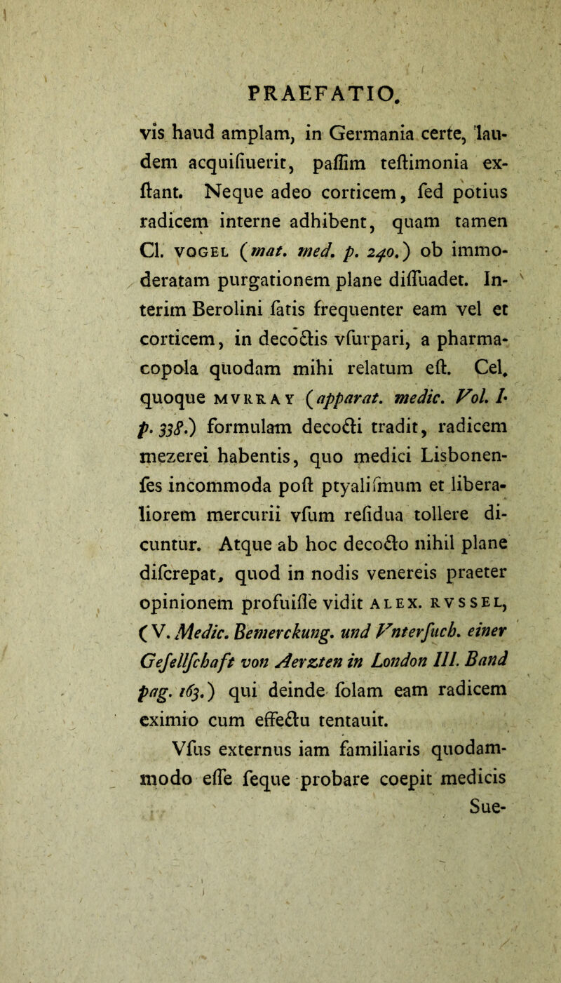vis haud amplam, in Germania certe, lau- dem acqinduerit, paflim teftimonia ex- ftant. Neque adeo corticem, fed potius radicem interne adhibent, quam tamen Cl. vqgel (mat. tned. p. 240.) ob immo- deratam purgationem plane diduadet. In- teritn Berolini fatis frequenter eam vel et corticem, in deco&is vfurpari, a pharma- copola quodam mihi relatum eft. Cei. quoque mvrk. a y (apparat. medie. Vol. L p-33#.) formulam decodi tradit, radicem mezerei habentis, quo medici Lisbonen- fes incommoda pofl: ptyalifmum et libera- liorem mercurii vfum reddua tollere di- cuntur. Atque ab hoc decodo nihil plane diferepat, quod in nodis venereis praeter opinionem profuide vidit alex, rvssel, ( V. Medie. Bemerckung. und Vnterfuch. einer Gejellfchaft von Aevzten in London 111. Band pag. 163.) qui deinde folam eam radicem eximio cum effedu tentauit. Vfus externus iam familiaris quodam- modo ede feque probare coepit medicis Sue- j