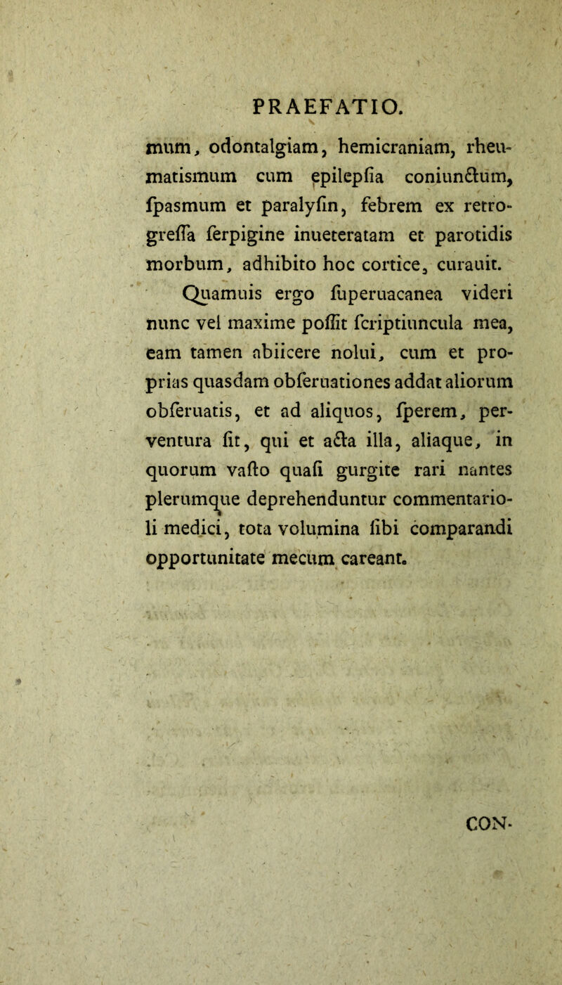 mum, odontalgiam, hemicraniam, rheu- matismum cum epilepfia coniunftum, fpasmum et paralyfin, febrem ex retro» grefla ferpigine inueteratam et parotidis morbum, adhibito hoc cortice, curauit. Quamuis ergo fuperuacanea videri nunc vel maxime pofiit fcriptiuncula mea, eam tamen nbiicere nolui, cum et pro- prias quasdam obferuationes addat aliorum obferuatis, et ad aliquos, fperem, per- ventura fit, qui et a&a illa, aliaque, in quorum vafto quafi gurgite rari nantes plerumque deprehenduntur commentario- li medici, tota volumina libi comparandi opportunitate mecum careant. CON-