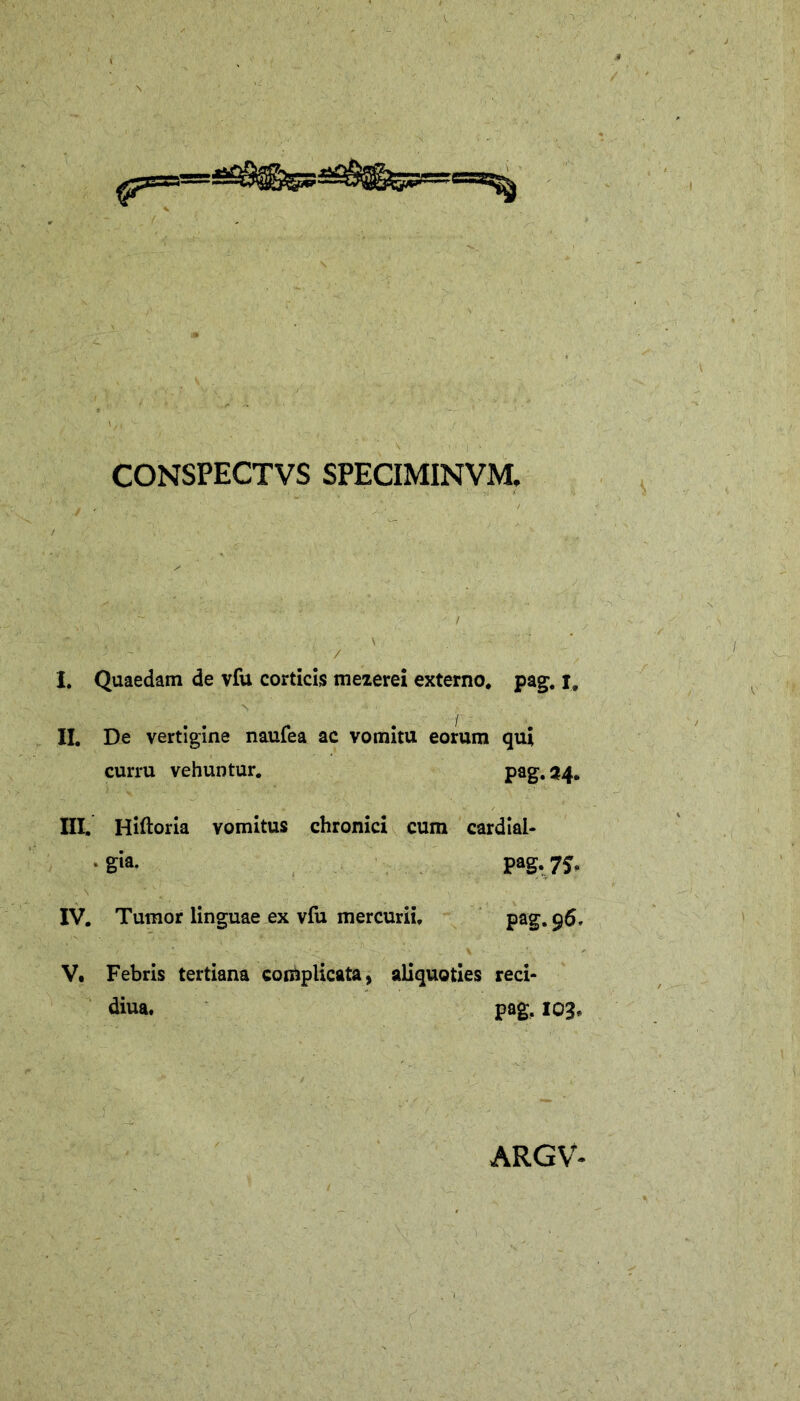 CONSPECTVS SPECIMINVM, I. Quaedam de vfu corticis meierei externo, pag. i, II. De vertigine naufea ac vomitu eorum qui curru vehuntur. pag. 34. III. Hiftoria vomitus chronici cum cardial- • gia. pag. IV. Tumor linguae ex vfu mercurii. pag. 96. V. Febris tertiana complicata, aliquoties reci- diua. pag, 103. ARGV-