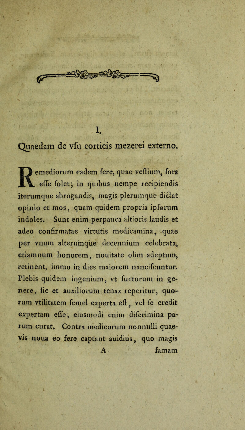 Quaedam de vfu corticis mezerei externo. Remediorum eadem fere, quae veffium, fors effe folet; in quibus nempe recipiendis iterumque abrogandis, magis plerumque diOrat opinio et mos, quam quidem propria ipforum indoles. Sunt enim perpauca altioris laudis et adeo confirmatae virtutis medicamina, quae per vnum alteruinque decennium celebrata, etiamnum honorem, nouitate olim adeptum, retinent, irnmo in dies maiorem nancifcuntur. Plebis quidem ingenium, vt fu e torum in ge- nere, fic et auxiliorum tenax reperitur, quo- rum vtilitatem femel experta eff, vel fe credit expertam effe; eiusmodi enim difcrimina pa- rum curat» Contra medicorum nonnulli quae- vis nona eo fere captant auidius, quo magis A famam