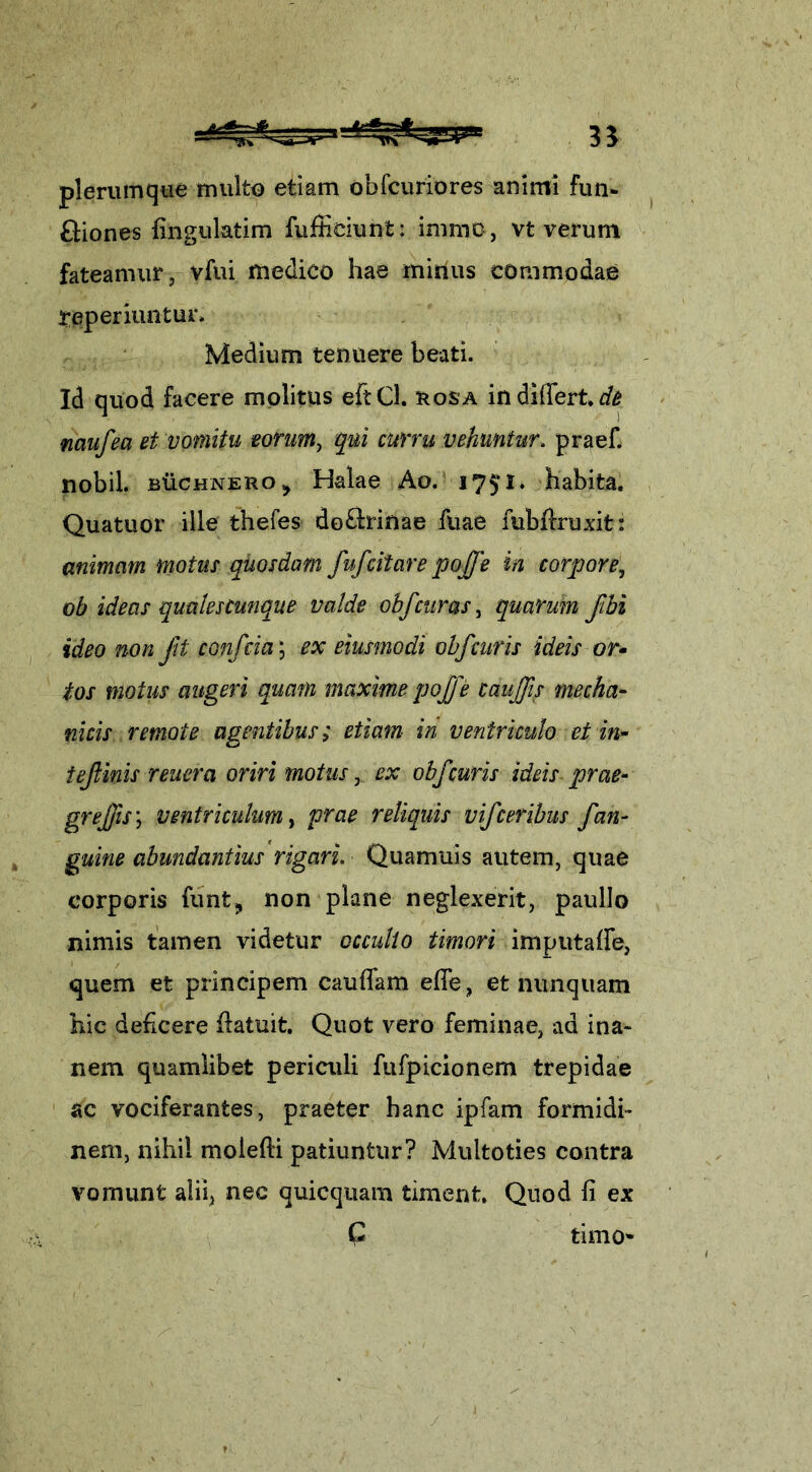 iSrfc-Jfe 33 plerumque multo etiam obfcuriores animi fun- fiiones fingulatim fufficiunt: imrao, vt verum fateamur, vfui medico hae mirius commodae reperiuntur* Medium tenuere beati. Id quod facere molitus eftCl. rosa in differt*^ mufea et vomitu eorum, qui curru vehuntur, praef. nobil. fiiicHNERo ^ Halae Ao. 175*1, habita. Quatuor ille thefes do&inae fuae fubdruxit: animam motus quosdam fufcitare pojfe in corpore, ob ideas qualescunque valde obf curas, quarum ftbi ideo non fit confria \ ex eiusmodi obf curis ideis or- tos motus augeri quam maxime pojfe taujfis mecha- nicis remote agentibus; etiam in ventriculo ei in- tefinis reuera oriri motus, ex obf curis ideis prae- greffis \ ventriculum, prae reliquis vifceribus fan- guine abundantius rigari. Quamuis autem, quae corporis funt,, non plane neglexerit, paullo nimis tamen videtur occulto timori imputaffe, quem et principem caudam ede, et nunquam hic deficere datuit. Quot vero feminae, ad ina- nem quamlibet periculi fufpicionem trepidae ac vociferantes, praeter hanc ipfam formidi- nem, nihil moiefli patiuntur? Multoties contra vomunt alii, nec quicquam timent. Quod fi ex C timo*