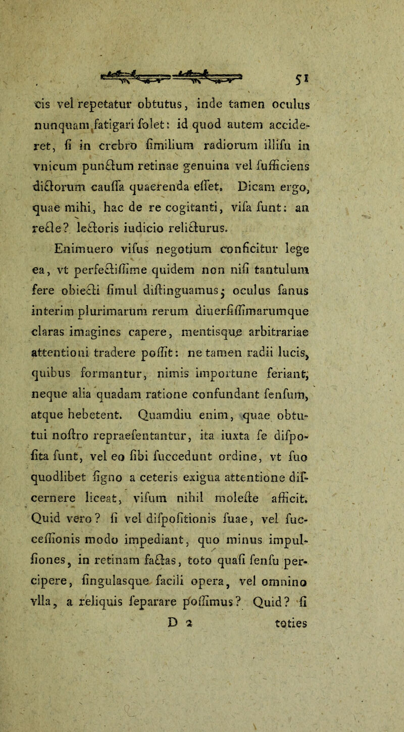 cis vel repetatur obtutus, inde tamen oculus nunquam fatigari folet i id quod autem accide- ret, fi in crebro fimilium radiorum illifu in vnicum ptin£him retinae genuina vel fufficiens dirorum caufia quaerenda efiet» Dicam ergo, quae mihi., haede recogitanti, vifafunt: an refle? letdoris iudicio reli&urus. Enimuero vifus negotium conficitur lege ea, vt perfe&iffime quidem non nifi tantulum fere obieeli fimul difiinguamusj oculus fanus interim plurimarum rerum diuerfiffimarumque claras imagines capere, mentisque arbitrariae attentioni tradere poffifc: ne tamen radii lucis, quibus formantur, nimis importune feriant, neque alia quadam ratione confundant fenfum, atque hebetent* Quamdiu enim, quae obtu- tui noftro repraefeutantur, ita iuxta fe difpo- fitafunt, vel eo fibi fuccedunt ordine, vt fuo quodlibet figno a ceteris exigua attentione dif- cernere liceat, vifutn nihil molefie afficit* Quid vero? fi vel difpofitionis fuae, vel fuc- ceffionis modo impediant, quo minus impul- fiones, in retinam fa£ias, toto quafi fenfu per- cipere, fingulasque facili opera, vel omnino ylla? a reliquis feparare jfoffimus? Quid? fi D $ toties