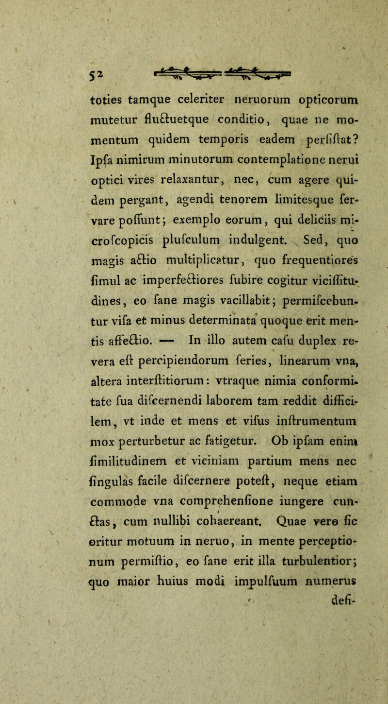 toties tarnque celeriter neruorum opticorum mutetur fluftuetque conditio, quae ne mo- mentum quidem temporis eadem perbitat? Ip(a nimirum minutorum contemplatione nerui optici vires relaxantur, nec, cum agere qui- dem pergant, agendi tenorem limitesque fer- vare poliunt; exemplo eorum, qui deliciis mi- crofcopicis plufculum indulgent. Sed, quo magis aftio multiplicatur, quo frequentiores fimul ac imperfeftiores fubire cogitur viciffitu- dines, eo fane magis vacillabit; permifcebun- tur vifa et minus determinata quoque erit men- tis affeftio. — In illo autem cafu duplex re- vera eft percipiendorum feries, linearum vna, altera interditiorum: vtraque nimia conformi- tate fua difcernendi laborem tam reddit diffici- lem, vt inde et mens et vifus indrumentum mox perturbetur ac fatigetur. Ob ipfam enim dmilitudinem et viciniam partium mens nec lingulas facile difcernere poted, neque etiam commode vna comprehenfione iungere cun- &as, cum nullibi cohaereant. Quae vero fic oritur motuum in neruo, in mente perceptio- num permidio, eo fane erit illa turbulentior; quo maior huius modi impulfuum numerus * defi-