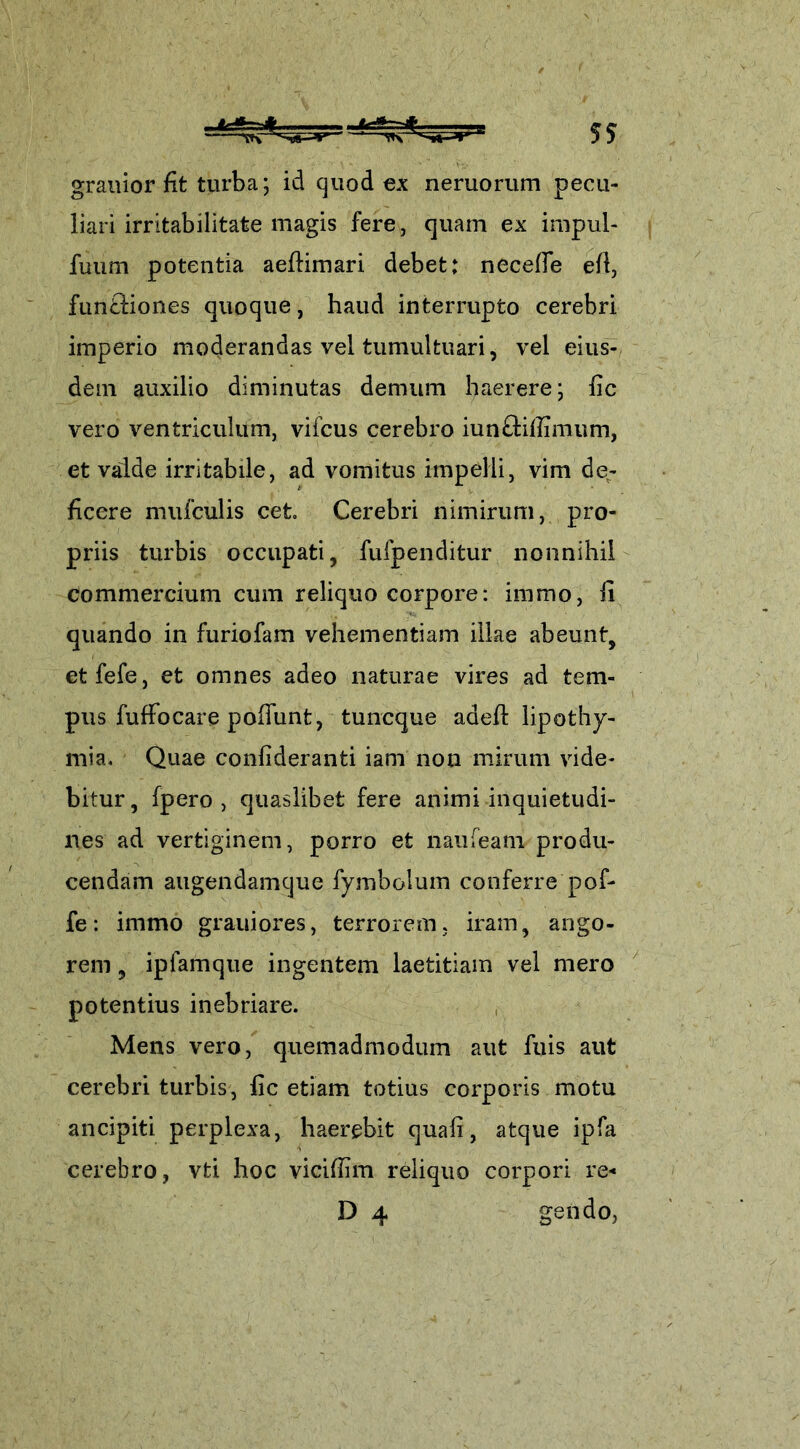 grauior fit turba; id quod ex neruorum pecu- liari irritabilitate magis fere, quam ex impul- fuum potentia aeflimari debet: necefle efl, fun&iones quoque, haud interrupto cerebri imperio moderandas vel tumultuari, vel eius- dem auxilio diminutas demum haerere; fic vero ventriculum, vifcus cerebro iunftifiimum, et valde irritabile, ad vomitus impelli, vim de- ficere mufculis cet Cerebri nimirum, pro- priis turbis occupati, fufpenditur nonnihil commercium cum reliquo corpore: immo, fi quando in furiofam vehementiam illae abeunt, etfefe, et omnes adeo naturae vires ad tem- pus fufFocare poliunt, tuncque adefl lipothy- mia. Quae conlideranti iam non mirum vide- bitur, fpero , quaslibet fere animi inquietudi- nes ad vertiginem, porro et naufeam produ- cendam augendamque fymbolum conferre pof- fe: immo grauiores, terrorem, iram, ango- rem , ipfamque ingentem laetitiam vel mero potentius inebriare. Mens vero, quemadmodum aut fuis aut cerebri turbis, fic etiam totius corporis motu ancipiti perplexa, haerebit quafi, atque ipfa cerebro, vti hoc vicifiim reliquo corpori re- D 4 gendo,