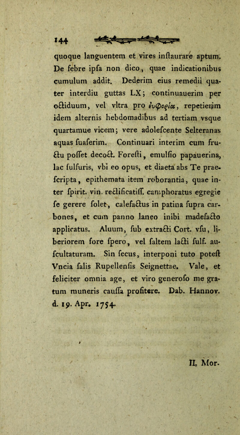 quoque languentem et vires inftaurare aptum. De febre ipfa non dico, quae indicationibus cumulum addit. Dederim eius remedii qua- ter interdiu guttas LX; continuauerim per o&iduum, vel vitra pro evQoqlcCy repetieram idem alternis hebdomadibus ad tertiam vsque quartamue vicem; vere adolefcente Selteranas aquas fuaferim. Continuari interim cum fru- £tu poffet decotl. Forefti, emulfio papauerina, lac fulfuris, vbi eo opus, et diaeta abs Te prae- fcripta, epithemata item roborantia, quae in- ter fpirit. vin. re&ificatiff. camphoratus egregie fe gerere folet, calefaftus in patina fupra car- bones, et cum panno laneo inibi madefatlo applicatus. Aluum, fub extrafti Cort. vfu, li- beriorem fore fpero, vel faltem lafti fulf. au- fcultaturam. Sin fecus, interponi tuto poteft Vncia falis Rupellenfis Seignettae. Vale, et feliciter omnia age, et viro generofo me gra- tum muneris cauffa profitere. Dab. Hannov. d. ip. Apr. 1754. » II, Mor-